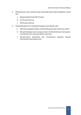 63
Direktorat Pembinaan SMK (2013)
Etika Profesi Dan Profesional Bekerja
5.	 Beberapa jenis atau metode yang sering digunakan dalam pelatihan, antara
lain;
a.	 Magang/Apprenticeship Training
b.	 On the job Training
c.	 Off the job Training
6.	 Pengembangan karir mengandung tiga unsure pokok, yaitu
a.	 Membantu pegawai dalam menilai kebutuhan karir internnya sendiri
b.	 Mengembangkan dan mengumumkan memberitahukan kesempatan-
kesempatan karir yang ada dalam organisasi
c.	 Menyesuaikan kebutuhan dan kemampuan pegawai dengan
kesempatan-kesempatan karir
 