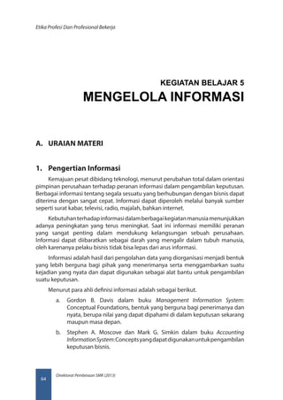Direktorat Pembinaan SMK (2013)
Etika Profesi Dan Profesional Bekerja
64
A.	 URAIAN MATERI
1.	 Pengertian Informasi
Kemajuan pesat dibidang teknologi, menurut perubahan total dalam orientasi
pimpinan perusahaan terhadap peranan informasi dalam pengambilan keputusan.
Berbagai informasi tentang segala sesuatu yang berhubungan dengan bisnis dapat
diterima dengan sangat cepat. Informasi dapat diperoleh melalui banyak sumber
seperti surat kabar, televisi, radio, majalah, bahkan internet.
Kebutuhanterhadapinformasidalamberbagaikegiatanmanusiamenunjukkan
adanya peningkatan yang terus meningkat. Saat ini informasi memiliki peranan
yang sangat penting dalam mendukung kelangsungan sebuah perusahaan.
Informasi dapat diibaratkan sebagai darah yang mengalir dalam tubuh manusia,
oleh karenanya pelaku bisnis tidak bisa lepas dari arus informasi.
Informasi adalah hasil dari pengolahan data yang diorganisasi menjadi bentuk
yang lebih berguna bagi pihak yang menerimanya serta menggambarkan suatu
kejadian yang nyata dan dapat digunakan sebagai alat bantu untuk pengambilan
suatu keputusan.
Menurut para ahli definisi informasi adalah sebagai berikut.
a.	 Gordon B. Davis dalam buku Management Information System:
Conceptual Foundations, bentuk yang berguna bagi penerimanya dan
nyata, berupa nilai yang dapat dipahami di dalam keputusan sekarang
maupun masa depan.
b.	 Stephen A. Moscove dan Mark G. Simkin dalam buku Accounting
InformationSystem:Conceptsyangdapatdigunakanuntukpengambilan
keputusan bisnis.
KEGIATAN BELAJAR 5
MENGELOLA INFORMASI
 