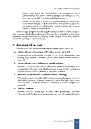 65
Direktorat Pembinaan SMK (2013)
Etika Profesi Dan Profesional Bekerja
c.	 Robert. N. Anthony  John Dearden dalam buku Management Control
Systems menyatakan bahwa informasi sebagai suatu kenyataan, data,
item yang menambah pengetahuan bagi penggunanya.
d.	 BarryE.CushingdalambukuAccountingInformationSystemandBusiness
Organization menyatakan bahwa informasi merupakan sesuatu yang
menunjukkan hasil pengolahan data yang diorganisasi dan berguna
kepada orang yang menerimanya.
Dari beberapa pengertian di atas dapat disimpulkan bahwa informasi adalah
data,kenyataan,danhasilpengolahanyangbergunakhususnyadalampengambilan
keputusan. Informasi merupakan data yang diolah menjadi bentuk yang berguna
dan lebih berarti lagi yang menerimanya.
2.	 Karakteristik Informasi
Informasi yang baik memiliki beberapa karakteristik seperti berikut ini.
a.	 Informasi harus berhubungan (information must be pertinent)
Pernyataan informasi harus berhubungan dengan urusan dan masalah yang
penting bagi penerima informasi (orang yang membutuhkan informasi
tersebut).
b.	 Informasi harus akurat (information must be accurate)
Informasi harus bebas dari kesalahan-kesalahan dan tidak memiliki bias atau
menyesatkan. Informasi yang dihasilkan harus mencerminkan maksudnya.
Keakuratan informasi seringkali bergantung pada keadaan.
c.	 Harus ada ketika dibutuhkan (information must be timely)
Informasi harus ada ketika dibutuhkan. Informasi yang datang pada penerima
tidak boleh terlambat. Informasi yang sudah usang tidak akan mempunyai
nilai lagi karena informasi merupakan landasan di dalam pengambilan
keputusan.
d.	 Relevan (Relevant)
Informasi tersebut mempunyai manfaat untuk pemakainya. Relevansi
informasi untuk tiap-tiap orang yang satu dengan yang lainnya pasti berbeda.
 