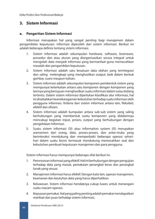 Direktorat Pembinaan SMK (2013)
Etika Profesi Dan Profesional Bekerja
66
3.	 Sistem Informasi
a.	 Pengertian Sistem Informasi
Informasi merupakan hal yang sangat penting bagi manajemen dalam
pengambilan keputusan. Informasi diperoleh dari sistem informasi. Berikut ini
adalah beberapa definisi tentang sistem informasi.
1.	 Sistem informasi adalah sekumpulan hardware, software, brainware,
prosedur dan atau aturan yang diorganisasikan secara integral untuk
mengolah data menjadi informasi yang bermanfaat guna memecahkan
masalah dan pengambilan keputusan.
2.	 Sistem informasi adalah satu kesatuan data olahan yang terintegrasi
dan saling melengkapi yang menghasilkan output, baik dalam bentuk
gambar, suara maupun tulisan.
3.	 Sistem informasi adalah sekumpulan komponen pembentuk sistem yang
mempunyai keterkaitan antara satu komponen dengan komponen yang
lainnya yang bertujuan menghasilkan suatu informasi dalam sutau bidang
tertentu. Dalam sistem informasi diperlukan klasifikasi alur informasi, hal
inidisebabkankeanekaragamankebutuhanterhadapsuatuinformasioleh
pengguna informasi. Kriteria dari sistem informasi antara lain, fleksibel,
efektif dan efisien.
4.	 Sistem informasi adalah kumpulan antara sub-sub sistem yang saling
berhubungan yang membentuk suatu komponen yang didalamnya
mencakup kegiatan input, proses, output yang berhubungan dengan
pengelolaan informasi.
5.	 Suatu sistem informasi (SI) atau information system (IS) merupakan
aransemen dari orang, data, proses-proses, dan antar-muka yang
berinteraksi mendukung dan memperbaiki beberapa operasi sehari-
hari dalam suatu bisnis termasuk mendukung memecahkan soal dan
kebutuhan pembuat-keputusan manajemen dan para pengguna.
Sistem informasi harus mempunyai beberapa sifat berikut ini.
1.	 Pemrosesaninformasiyangefektif.Haliniberhubungandenganpengujian
terhadap data yang masuk, pemakaian perangkat keras dan perangkat
lunak yang sesuai.
2.	 Manajemen informasi harus efektif. Dengan kata lain, operasi manajemen,
keamanan dan keutuhan data yang harus diperhatikan.
3.	 Keluwesan. Sistem informasi hendaknya cukup luwes untuk menangani
suatu macam operasi.
4.	 Kepuasanpemakai.Halyangpalingpentingadalahpemakaimendapatkan
manfaat dan puas terhadap sistem informasi.
 