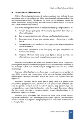 67
Direktorat Pembinaan SMK (2013)
Etika Profesi Dan Profesional Bekerja
b.	 Sistem Informasi Perusahaan
Sistem informasi yang diterapkan di suatu perusahaan akan berbeda dengan
perusahaan lainnya karena beberapa faktor seperti ruang lingkup perusahaan dan
sifat atau jenis perusahaan. Oleh karena itu, setiap perusahaan perlu merancang
sistem informasinya masing-masing dan dikembangkan sesuai dengan sifat, tujuan
serta kebutuhan terhadap informasi.
Dalam merancang sistem informasi perlu dilalui beberapa langkah berikut ini.
1.	 Tentuan dengan jelas jenis informasi yang diperlukan dan untuk apa
informasi tersebut.
2.	 Buat penggolongan informasi sehingga klasifikasi pokok informasi.
3.	 Rumuskan tujuan khusus atau manfaat sistem informasi yang hendak
dicapai.
4.	 Tentukan pusat-pusat atau lokasi penting yang harus ada dalam jaringan
lalu lintas informasi.
5.	 Rencanakan penyusunan pusat data yang bertugas menyimpan dan
memelihara informasi.
6.	 Tetapkan informasi mana yang harus diproses secara otomatis dan
informasi mana yang masih harus diproses secara manual.
Mengelolamerupakansuatuprosesyangterdiridariperencanaan,pengarahan,
pengorganisasian,pelaksanaandanpengawasanyangdilakukanuntukmenentukan
dan mencapai suatu tujuan tertentu dengan menggunakan manusia atau sumber
daya lainnya.
Informasi adalah hasil dari pengolahan data yang diorganisir menjadi bentuk
yang lebih berguna bagi menerimanya serta menggambarkan suatu kejadian-
kejadian nyata dan dapat digunakan sebagai alat bantu untuk pengambilan suatu
keputusan.
Mengelola informasi berarti suatu proses yang terdiri dari perencanaan,
pengarahan, pengorganisasian, pelaksanaan dan pengawasan terhadap data
yang diorganisasi menjadi bentuk yang lebih berguna bagi penerimanya serta
menggambarkan suatu kejadian-kejadian nyata dan dapat digunakan sebagai
alat bantu guna mendukung manajemen dalam pengambilan keputusan untuk
pencapaian tujuan perusahaan.
Informasi yang dihasilkan dari sekumpulan data, pada situasi tertentu,
dapat berubah menjadi data mentah yang masih perlu diproses kembali menjadi
informasi. Dalam hubungannya dengan pengambilan keputusan, maka informasi
berfungsi untuk:
 
