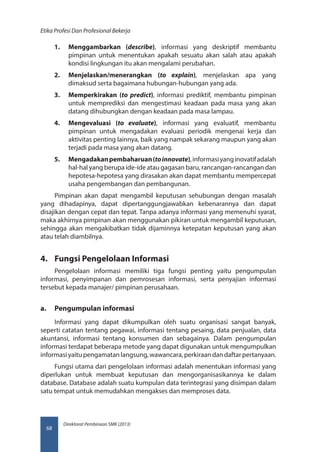 Direktorat Pembinaan SMK (2013)
Etika Profesi Dan Profesional Bekerja
68
1.	 Menggambarkan (describe), informasi yang deskriptif membantu
pimpinan untuk menentukan apakah sesuatu akan salah atau apakah
kondisi lingkungan itu akan mengalami perubahan.
2.	 Menjelaskan/menerangkan (to explain), menjelaskan apa yang
dimaksud serta bagaimana hubungan-hubungan yang ada.
3.	 Memperkirakan (to predict), informasi prediktif, membantu pimpinan
untuk memprediksi dan mengestimasi keadaan pada masa yang akan
datang dihubungkan dengan keadaan pada masa lampau.
4.	 Mengevaluasi (to evaluate), informasi yang evaluatif, membantu
pimpinan untuk mengadakan evaluasi periodik mengenai kerja dan
aktivitas penting lainnya, baik yang nampak sekarang maupun yang akan
terjadi pada masa yang akan datang.
5.	 Mengadakanpembaharuan(toinnovate),informasiyanginovatifadalah
hal-hal yang berupa ide-ide atau gagasan baru, rancangan-rancangan dan
hepotesa-hepotesa yang dirasakan akan dapat membantu mempercepat
usaha pengembangan dan pembangunan.
Pimpinan akan dapat mengambil keputusan sehubungan dengan masalah
yang dihadapinya, dapat dipertanggungjawabkan kebenarannya dan dapat
disajikan dengan cepat dan tepat. Tanpa adanya informasi yang memenuhi syarat,
maka akhirnya pimpinan akan menggunakan pikiran untuk mengambil keputusan,
sehingga akan mengakibatkan tidak dijaminnya ketepatan keputusan yang akan
atau telah diambilnya.
4.	 Fungsi Pengelolaan Informasi
Pengelolaan informasi memiliki tiga fungsi penting yaitu pengumpulan
informasi, penyimpanan dan pemrosesan informasi, serta penyajian informasi
tersebut kepada manajer/ pimpinan perusahaan.
a.	 Pengumpulan informasi
Informasi yang dapat dikumpulkan oleh suatu organisasi sangat banyak,
seperti catatan tentang pegawai, informasi tentang pesaing, data penjualan, data
akuntansi, informasi tentang konsumen dan sebagainya. Dalam pengumpulan
informasi terdapat beberapa metode yang dapat digunakan untuk mengumpulkan
informasi yaitu pengamatan langsung, wawancara, perkiraan dan daftar pertanyaan.
Fungsi utama dari pengelolaan informasi adalah menentukan informasi yang
diperlukan untuk membuat keputusan dan mengorganisasikannya ke dalam
database. Database adalah suatu kumpulan data terintegrasi yang disimpan dalam
satu tempat untuk memudahkan mengakses dan memproses data.
 
