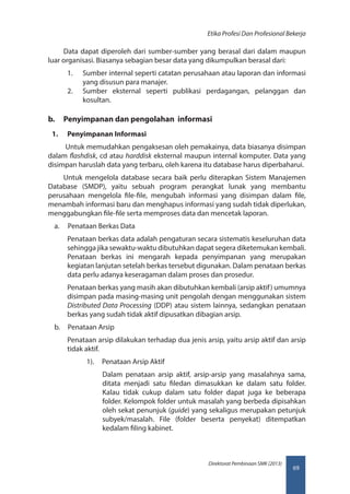 69
Direktorat Pembinaan SMK (2013)
Etika Profesi Dan Profesional Bekerja
Data dapat diperoleh dari sumber-sumber yang berasal dari dalam maupun
luar organisasi. Biasanya sebagian besar data yang dikumpulkan berasal dari:
1.	 Sumber internal seperti catatan perusahaan atau laporan dan informasi
yang disusun para manajer.
2.	 Sumber eksternal seperti publikasi perdagangan, pelanggan dan
kosultan.
b.	 Penyimpanan dan pengolahan informasi
1.	 Penyimpanan Informasi
Untuk memudahkan pengaksesan oleh pemakainya, data biasanya disimpan
dalam flashdisk, cd atau harddisk eksternal maupun internal komputer. Data yang
disimpan haruslah data yang terbaru, oleh karena itu database harus diperbaharui.
Untuk mengelola database secara baik perlu diterapkan Sistem Manajemen
Database (SMDP), yaitu sebuah program perangkat lunak yang membantu
perusahaan mengelola file-file, mengubah informasi yang disimpan dalam file,
menambah informasi baru dan menghapus informasi yang sudah tidak diperlukan,
menggabungkan file-file serta memproses data dan mencetak laporan.
a.	 Penataan Berkas Data
Penataan berkas data adalah pengaturan secara sistematis keseluruhan data
sehingga jika sewaktu-waktu dibutuhkan dapat segera diketemukan kembali.
Penataan berkas ini mengarah kepada penyimpanan yang merupakan
kegiatan lanjutan setelah berkas tersebut digunakan. Dalam penataan berkas
data perlu adanya keseragaman dalam proses dan prosedur.
Penataan berkas yang masih akan dibutuhkan kembali (arsip aktif) umumnya
disimpan pada masing-masing unit pengolah dengan menggunakan sistem
Distributed Data Processing (DDP) atau sistem lainnya, sedangkan penataan
berkas yang sudah tidak aktif dipusatkan dibagian arsip.
b.	 Penataan Arsip
Penataan arsip dilakukan terhadap dua jenis arsip, yaitu arsip aktif dan arsip
tidak aktif.
1).	 Penataan Arsip Aktif
Dalam penataan arsip aktif, arsip-arsip yang masalahnya sama,
ditata menjadi satu filedan dimasukkan ke dalam satu folder.
Kalau tidak cukup dalam satu folder dapat juga ke beberapa
folder. Kelompok folder untuk masalah yang berbeda dipisahkan
oleh sekat penunjuk (guide) yang sekaligus merupakan petunjuk
subyek/masalah. File (folder beserta penyekat) ditempatkan
kedalam filing kabinet.
 
