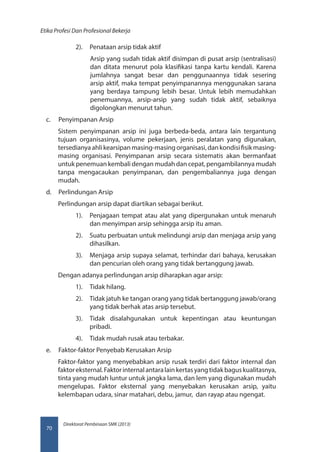 Direktorat Pembinaan SMK (2013)
Etika Profesi Dan Profesional Bekerja
70
2).	 Penataan arsip tidak aktif
Arsip yang sudah tidak aktif disimpan di pusat arsip (sentralisasi)
dan ditata menurut pola klasifikasi tanpa kartu kendali. Karena
jumlahnya sangat besar dan penggunaannya tidak sesering
arsip aktif, maka tempat penyimpanannya menggunakan sarana
yang berdaya tampung lebih besar. Untuk lebih memudahkan
penemuannya, arsip-arsip yang sudah tidak aktif, sebaiknya
digolongkan menurut tahun.
c.	 Penyimpanan Arsip
Sistem penyimpanan arsip ini juga berbeda-beda, antara lain tergantung
tujuan organisasinya, volume pekerjaan, jenis peralatan yang digunakan,
tersedianyaahlikearsipanmasing-masingorganisasi,dankondisifisikmasing-
masing organisasi. Penyimpanan arsip secara sistematis akan bermanfaat
untuk penemuan kembali dengan mudah dan cepat, pengambilannya mudah
tanpa mengacaukan penyimpanan, dan pengembaliannya juga dengan
mudah.
d.	 Perlindungan Arsip
Perlindungan arsip dapat diartikan sebagai berikut.
1).	 Penjagaan tempat atau alat yang dipergunakan untuk menaruh
dan menyimpan arsip sehingga arsip itu aman.
2).	 Suatu perbuatan untuk melindungi arsip dan menjaga arsip yang
dihasilkan.
3).	 Menjaga arsip supaya selamat, terhindar dari bahaya, kerusakan
dan pencurian oleh orang yang tidak bertanggung jawab.
Dengan adanya perlindungan arsip diharapkan agar arsip:
1).	 Tidak hilang.
2).	 Tidak jatuh ke tangan orang yang tidak bertanggung jawab/orang
yang tidak berhak atas arsip tersebut.
3).	 Tidak disalahgunakan untuk kepentingan atau keuntungan
pribadi.
4).	 Tidak mudah rusak atau terbakar.
e.	 Faktor-faktor Penyebab Kerusakan Arsip
Faktor-faktor yang menyebabkan arsip rusak terdiri dari faktor internal dan
faktoreksternal.Faktorinternalantaralainkertasyangtidakbaguskualitasnya,
tinta yang mudah luntur untuk jangka lama, dan lem yang digunakan mudah
mengelupas. Faktor eksternal yang menyebakan kerusakan arsip, yaitu
kelembapan udara, sinar matahari, debu, jamur, dan rayap atau ngengat.
 
