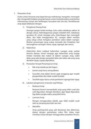 71
Direktorat Pembinaan SMK (2013)
Etika Profesi Dan Profesional Bekerja
f.	 Perawatan Arsip
Usaha untuk merawat arsip dapat berupa melindungi, mengatasi, mencegah
dan mengambil tindakan yang bertujuan untuk menyelamatkan arsip berikut
informasinya (isinya) dari kehilangan, kerusakan dan Iain-Iain. Pemeliharaan
arsip dapat dilakukan dengan:
1).	 Pengaturan Ruang Arsip
Ruangan jangan terlalu lembap. Suhu udara sebaiknya sekitar 26
derajat celcius. Kelembapannya jangan melebihi 65%. Sebaiknya
gunakan AC untuk menjaga suhu, kelembapan dan mencegah
debu. Jika tidak menggunakan AC, ruangan diberi ventilasi
yang cukup untuk mengatur peredaran udara dalam ruangan.
Berikan penerangan yang cukup memadai dan hindarkan dari
kemungkinan serangan: hama, rayap, ngengat, dan semut.
2).	 Kebersihan
Kebersihan disini meliputi kebersihan ruangan arsip, warkat
beserta alatnya. Untuk menjaga agar kebersihan arsip terjaga
hindari merokok dan makan di dalami ruangan arsip, sedot
debu yang ada dengan penyedot debu dan kalau ada arsip yang
dimakan rayap, supaya dipisahkan.
3).	 Perawatan Tempat Penyimpanan Arsip
•• Rak arsip sebaiknya dari logam.
•• Lemari arsip harus sering dibuka.
•• Susunlah arsip dalam lemari agak renggang agar mudah
pengambilan dan tidak mudah lembab.
•• Taruhlah kapur barus untuk pembasmi ngengat dan rayap.
4).	 Lakukan pengamanan arsip dari segi fisiknya
•• Restorasi Arsip
Restorasi berarti memperbaiki arsip yang telah rusak dan
sulit digunakan. Dengan demikian, agar dapat digunakan
lagi dalam jangka waktu yang lebih lama.
•• Laminasi Arsip
Dengan menggunakan plastik, agar tidak mudah rusak
oleh air, binatang kecil dan Iain-Iain.
•• Mikrofilm
Arsip penting/vital yang sulit direstorasi dan dilaminasi,
diatasi dengan pemotretan mikro film. Kalau ingin
membaca isinya dengan menggunakan proyektor khusus.
 