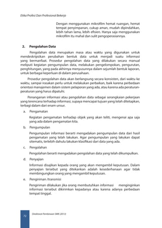 Direktorat Pembinaan SMK (2013)
Etika Profesi Dan Profesional Bekerja
72
Dengan menggunakan mikrofilm hemat ruangan, hemat
tempat penyimpanan, cukup aman, mudah dipindahkan,
lebih tahan lama, lebih efisien. Hanya saja menggunakan
mikrofilm itu mahal dan sulit pengoperasiannya.
2.	 Pengolahan Data
Pengolahan data merupakan masa atau waktu yang digunakan untuk
mendeskripsikan perubahan bentuk data untuk menjadi suatu informasi
yang bermanfaat. Prosedur pengolahan data yang dilakukan secara manual
meliputi kegiatan pengumpulan data, melakukan pengelompokan, pengurutan,
penghitungan, yang pada akhirnya menyusunnya dalam sejumlah bentuk laporan,
untuk berbagai keperluan di dalam perusahaan.
Prosedur pengolahan data akan berlangsung secara konsisten, dari waktu ke
waktu, sampai irasakan perlu untuk melakukan perbaikan, baik karena perbedaan
orientasi manajemen dalam sistem pelaporan yang ada, atau karena ada peraturan-
peraturan yang harus dipatuhi.
Penanganan informasi atau pengolahan data sebagai serangkaian pekerjaan
yang terencana terhadap informasi, supaya mencapai tujuan yang telah ditetapkan,
terbagi dalam dari enam unsur.
a.	 Pengamatan
Kegiatan pengamatan terhadap objek yang akan teliti, mengenai apa saja
yang ada dalam pengamatan kita.
b.	 Pengumpulan
Pengumpulan informasi berarti mengadakan pengumpulan data dari hasil
pengamatan yang telah lakukan. Agar pengumpulan yang lakukan dapat
sitematis, terlebih dahulu lakukan klasifikasi dari data yang ada.
c.	 Pengolahan
Pengolahan berarti mengadakan pengolahan data yang telah dikumpulkan.
d.	 Penyajian
Informasi disajikan kepada orang yang akan mengambil keputusan. Dalam
penyajian tersebut yang ditekankan adalah kesederhanaan agar tidak
membingungkan orang yang mengambil keputusan.
e.	 Pengiriman /transmisi
Pengiriman dilakukan jika orang membutuhkan informasi menginginkan
informasi tersebut dikirimkan kepadanya atau karena adanya perbedaan
tempat tinggal.
 