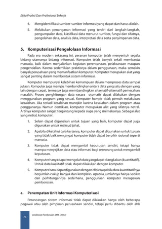Direktorat Pembinaan SMK (2013)
Etika Profesi Dan Profesional Bekerja
74
4.	 Mengidentifikasi sumber-sumber informasi yang dapat dan harus diolah.
5.	 Melakukan penanganan informasi yang terdiri dari langkah-langkah,
pengumpulan data, klasifikasi data menurut sumber, fungsi dan sifatnya,
pengolahan data, analisis data, interpretasi data serta penyimpanan data.
5.	 Komputerisasi Pengelolaan Informasi
Pada era modern sekarang ini, peranan komputer telah menyentuh segala
bidang utamanya bidang informasi. Komputer telah banyak sekali membantu
manusia, baik dalam menjalankan kegiatan perencanaan, pelaksanaan maupun
pengendalian. Karena sedemikian praktisnya dalam penggunaan, maka semakin
banyak perusahaan yang memanfaatkan komputer. Komputer merupakan alat yang
sangat penting dalam membentuk sistem informasi.
Komputer mempunyai kelebihan kemampuan dalam memproses data sampai
jutaan. Komputer juga mampu membandingkan antara data yang satu dengan yang
lain dengan cepat, termasuk juga membandingkan alternatif-alternatif pemecahan
masalah. Proses penghitungan data secara otomatis dapat dilakukan dengan
menggunakan program yang sesuai. Komputer hampir tidak pernah melakukan
kesalahan. Jika teriadi kesalahan munqkin karena kesalahan dalam program atau
penggunanya. Namun demikian, komputer merupakan alat yang sifatnya netral.
Artinya komputer sangat tergantung kepada siapa yang memakainya. Sebagai alat
yang netral, komputer:
1.	 Selain dapat digunakan untuk tujuan yang baik, komputer dapat juga
digunakan untuk maksud jahat.
2.	 Apabila diketahui cara kerjanya, komputer dapat digunakan untuk tujuan
yang tidak baik mengingat komputer tidak dapat berpikir rasional seperti
manusia.
3.	 Komputer tidak dapat mengambil keputusan sendiri, tetapi hanya
mampu menyajikan data atau informasi bagi seseorang untuk mengambil
keputusan.
4.	 Komputerhanyadapatmengolahdatayangdapatdiangkakan(kuantitatif).
Untuk data kualitatif tidak dapat dilakukan dengan komputer.
5.	 Komputerbarudapatdigunakandenganefisienapabiladatakuantitatifnya
berjumlah cukup banyak dan kompleks. Apabila jumlahnya hanya sedikit
dan perhitungannya sederhana, penggunaan komputer merupakan
pemborosan.
a.	 Penempatan Unit Informasi Komputerisasi
Perancangan sistem informasi tidak dapat dilakukan hanya oleh beberapa
pegawai atau oleh pimpinan perusahaan sendiri, tetapi perlu dibantu oleh ahli
 
