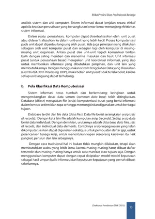 75
Direktorat Pembinaan SMK (2013)
Etika Profesi Dan Profesional Bekerja
analisis sistem dan ahli computer. Sistem informasi dapat berjalan secara efektif
apabilakeadaanperusahaanyangbersangkutanbenar-benarmenunjangefektivitas
sistem informasi.
Dalam suatu perusahaan, komputer dapat disentralisasikan oleh unit pusat
atau didesentralisasikan ke dalam unit-unit yang lebih kecil. Proses komputerisasi
pada unit dapat dipantau langsung oleh pusat. Ada juga pekerjaan yang dilakukan
sebagian oleh unit komputer pusat dan sebagian lagi oleh komputer di masing-
masing unit organisasi. Antara pusat dan unit-unit terjadi komunikasi timbal-
balik dengan saling memberi dan menerima masukan dan hasil. Unit informasi
pusat (untuk perusahaan besar) merupakan unit koordinasi informasi, yang siap
untuk memberikan informasi yang dibutuhkan pimpinan, dan unit lain yang
membutuhkannya.DenganmenggunakansistemPengolahanDatayangDisalurkan
(Distributed Data Processing, DDP), maka beban unit pusat tidak terlalu berat, karena
setiap unit langsung dapat terhubung.
b.	 Pola Klasifikasi Data Komputerisasi
Sistem informasi terus tumbuh dan berkembang; keinginan untuk
mengembangkan dasar data umum (common data base) telah ditingkatkan.
Database (dBase) merupakan file (arsip) komputerisasi pusat yang berisi informasi
dalambentuksedemikianrupasehinggamemungkinkandigunakanuntukberbagai
tujuan.
Database terdiri dari file data (data files). Data file berisi serangkaian arsip (sets
of records). Dengan kata lain file adalah kumpulan arsip (records). Setiap arsip data
berisi data individual. Dengan demikian, urutannya adalah data base, data files, sets
of records, dan individual data elements. Contohnya arsip kepegawaian yang telah
dikomputerisasikan dapat digunakan sekaligus untuk pembuatan daftar gaji, untuk
perencanaan tenaga kerja, untuk menentukan kapan seseorang karyawan itu naik
pangkat, pensiun dan lain sebagainya.
Dengan cara tradisional hal ini bukan tidak mungkin dilakukan, tetapi akan
membutuhkan waktu yang lebih lama, karena masing-masing harus dibuat daftar
tersendiri dan masing-masing hanya untuk satu manfaat atau tujuan saja. Dengan
menggunakan komputer dapat dengan cepat diciptakan model-model keputusan
sebagai hasil umpan balik informasi dari keputusan-keputusan yang pernah dibuat
sebelumnya.
 