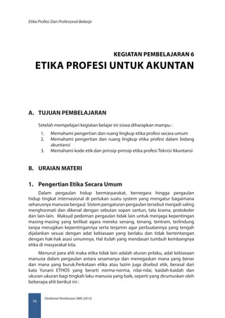 Direktorat Pembinaan SMK (2013)
Etika Profesi Dan Profesional Bekerja
76
A.	 TUJUAN PEMBELAJARAN
Setelah mempelajari kegiatan belajar ini siswa diharapkan mampu :
1.	 Memahami pengertian dan ruang lingkup etika profesi secara umum
2.	 Memahami pengertian dan ruang lingkup etika profesi dalam bidang
akuntansi
3.	 Memahami kode etik dan prinsip-prinsip etika profesi Teknisi Akuntansi
B.	 URAIAN MATERI
1.	 Pengertian Etika Secara Umum
Dalam pergaulan hidup bermasyarakat, bernegara hingga pergaulan
hidup tingkat internasional di perlukan suatu system yang mengatur bagaimana
seharusnya manusia bergaul. Sistem pengaturan pergaulan tersebut menjadi saling
menghormati dan dikenal dengan sebutan sopan santun, tata krama, protokoler
dan lain-lain. Maksud pedoman pergaulan tidak lain untuk menjaga kepentingan
masing-masing yang terlibat agara mereka senang, tenang, tentram, terlindung
tanpa merugikan kepentingannya serta terjamin agar perbuatannya yang tengah
dijalankan sesuai dengan adat kebiasaan yang berlaku dan tidak bertentangan
dengan hak-hak asasi umumnya. Hal itulah yang mendasari tumbuh kembangnya
etika di masyarakat kita.
Menurut para ahli maka etika tidak lain adalah aturan prilaku, adat kebiasaan
manusia dalam pergaulan antara sesamanya dan menegaskan mana yang benar
dan mana yang buruk.Perkataan etika atau lazim juga disebut etik, berasal dari
kata Yunani ETHOS yang berarti norma-norma, nilai-nilai, kaidah-kaidah dan
ukuran-ukuran bagi tingkah laku manusia yang baik, seperti yang dirumuskan oleh
beberapa ahli berikut ini :
KEGIATAN PEMBELAJARAN 6
ETIKA PROFESI UNTUK AKUNTAN
 