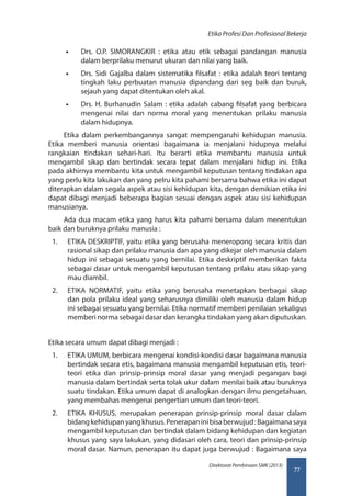 77
Direktorat Pembinaan SMK (2013)
Etika Profesi Dan Profesional Bekerja
•• Drs. O.P. SIMORANGKIR : etika atau etik sebagai pandangan manusia
dalam berprilaku menurut ukuran dan nilai yang baik.
•• Drs. Sidi Gajalba dalam sistematika filsafat : etika adalah teori tentang
tingkah laku perbuatan manusia dipandang dari seg baik dan buruk,
sejauh yang dapat ditentukan oleh akal.
•• Drs. H. Burhanudin Salam : etika adalah cabang filsafat yang berbicara
mengenai nilai dan norma moral yang menentukan prilaku manusia
dalam hidupnya.
Etika dalam perkembangannya sangat mempengaruhi kehidupan manusia.
Etika memberi manusia orientasi bagaimana ia menjalani hidupnya melalui
rangkaian tindakan sehari-hari. Itu berarti etika membantu manusia untuk
mengambil sikap dan bertindak secara tepat dalam menjalani hidup ini. Etika
pada akhirnya membantu kita untuk mengambil keputusan tentang tindakan apa
yang perlu kita lakukan dan yang pelru kita pahami bersama bahwa etika ini dapat
diterapkan dalam segala aspek atau sisi kehidupan kita, dengan demikian etika ini
dapat dibagi menjadi beberapa bagian sesuai dengan aspek atau sisi kehidupan
manusianya.
Ada dua macam etika yang harus kita pahami bersama dalam menentukan
baik dan buruknya prilaku manusia :
1.	 ETIKA DESKRIPTIF, yaitu etika yang berusaha meneropong secara kritis dan
rasional sikap dan prilaku manusia dan apa yang dikejar oleh manusia dalam
hidup ini sebagai sesuatu yang bernilai. Etika deskriptif memberikan fakta
sebagai dasar untuk mengambil keputusan tentang prilaku atau sikap yang
mau diambil.
2.	 ETIKA NORMATIF, yaitu etika yang berusaha menetapkan berbagai sikap
dan pola prilaku ideal yang seharusnya dimiliki oleh manusia dalam hidup
ini sebagai sesuatu yang bernilai. Etika normatif memberi penilaian sekaligus
memberi norma sebagai dasar dan kerangka tindakan yang akan diputuskan.
Etika secara umum dapat dibagi menjadi :
1.	 ETIKA UMUM, berbicara mengenai kondisi-kondisi dasar bagaimana manusia
bertindak secara etis, bagaimana manusia mengambil keputusan etis, teori-
teori etika dan prinsip-prinsip moral dasar yang menjadi pegangan bagi
manusia dalam bertindak serta tolak ukur dalam menilai baik atau buruknya
suatu tindakan. Etika umum dapat di analogkan dengan ilmu pengetahuan,
yang membahas mengenai pengertian umum dan teori-teori.
2.	 ETIKA KHUSUS, merupakan penerapan prinsip-prinsip moral dasar dalam
bidangkehidupanyangkhusus.Penerapaninibisaberwujud:Bagaimanasaya
mengambil keputusan dan bertindak dalam bidang kehidupan dan kegiatan
khusus yang saya lakukan, yang didasari oleh cara, teori dan prinsip-prinsip
moral dasar. Namun, penerapan itu dapat juga berwujud : Bagaimana saya
 