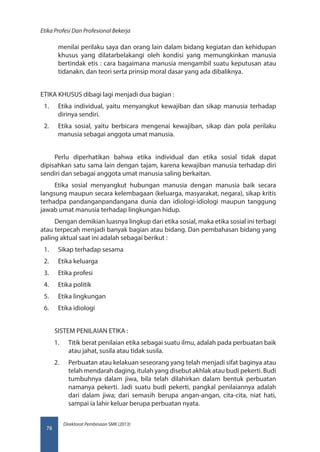 Direktorat Pembinaan SMK (2013)
Etika Profesi Dan Profesional Bekerja
78
menilai perilaku saya dan orang lain dalam bidang kegiatan dan kehidupan
khusus yang dilatarbelakangi oleh kondisi yang memungkinkan manusia
bertindak etis : cara bagaimana manusia mengambil suatu keputusan atau
tidanakn, dan teori serta prinsip moral dasar yang ada dibaliknya.
ETIKA KHUSUS dibagi lagi menjadi dua bagian :
1.	 Etika individual, yaitu menyangkut kewajiban dan sikap manusia terhadap
dirinya sendiri.
2.	 Etika sosial, yaitu berbicara mengenai kewajiban, sikap dan pola perilaku
manusia sebagai anggota umat manusia.
Perlu diperhatikan bahwa etika individual dan etika sosial tidak dapat
dipisahkan satu sama lain dengan tajam, karena kewajiban manusia terhadap diri
sendiri dan sebagai anggota umat manusia saling berkaitan.
Etika sosial menyangkut hubungan manusia dengan manusia baik secara
langsung maupun secara kelembagaan (keluarga, masyarakat, negara), sikap kritis
terhadpa pandanganpandangana dunia dan idiologi-idiologi maupun tanggung
jawab umat manusia terhadap lingkungan hidup.
Dengan demikian luasnya lingkup dari etika sosial, maka etika sosial ini terbagi
atau terpecah menjadi banyak bagian atau bidang. Dan pembahasan bidang yang
paling aktual saat ini adalah sebagai berikut :
1.	 Sikap terhadap sesama
2.	 Etika keluarga
3.	 Etika profesi
4.	 Etika politik
5.	 Etika lingkungan
6.	 Etika idiologi
SISTEM PENILAIAN ETIKA :
1.	 Titik berat penilaian etika sebagai suatu ilmu, adalah pada perbuatan baik
atau jahat, susila atau tidak susila.
2.	 Perbuatan atau kelakuan seseorang yang telah menjadi sifat baginya atau
telah mendarah daging, itulah yang disebut akhlak atau budi pekerti. Budi
tumbuhnya dalam jiwa, bila telah dilahirkan dalam bentuk perbuatan
namanya pekerti. Jadi suatu budi pekerti, pangkal penilaiannya adalah
dari dalam jiwa; dari semasih berupa angan-angan, cita-cita, niat hati,
sampai ia lahir keluar berupa perbuatan nyata.
 