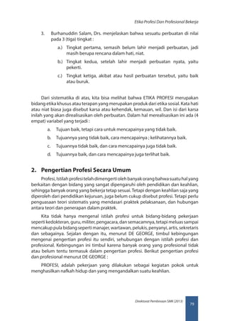 79
Direktorat Pembinaan SMK (2013)
Etika Profesi Dan Profesional Bekerja
3.	 Burhanuddin Salam, Drs. menjelaskan bahwa sesuatu perbuatan di nilai
pada 3 (tiga) tingkat :
a.)	 Tingkat pertama, semasih belum lahir menjadi perbuatan, jadi
masih berupa rencana dalam hati, niat.
b.)	 Tingkat kedua, setelah lahir menjadi perbuatan nyata, yaitu
pekerti.
c.)	 Tingkat ketiga, akibat atau hasil perbuatan tersebut, yaitu baik
atau buruk.
Dari sistematika di atas, kita bisa melihat bahwa ETIKA PROFESI merupakan
bidang etika khusus atau terapan yang merupakan produk dari etika sosial. Kata hati
atau niat biasa juga disebut karsa atau kehendak, kemauan, wil. Dan isi dari karsa
inilah yang akan direalisasikan oleh perbuatan. Dalam hal merealisasikan ini ada (4
empat) variabel yang terjadi :
a.	 Tujuan baik, tetapi cara untuk mencapainya yang tidak baik.
b.	 Tujuannya yang tidak baik, cara mencapainya ; kelihatannya baik.
c.	 Tujuannya tidak baik, dan cara mencapainya juga tidak baik.
d.	 Tujuannya baik, dan cara mencapainya juga terlihat baik.
2.	 Pengertian Profesi Secara Umum
Profesi,Istilahprofesitelahdimengertiolehbanyakorangbahwasuatuhalyang
berkaitan dengan bidang yang sangat dipengaruhi oleh pendidikan dan keahlian,
sehingga banyak orang yang bekerja tetap sesuai. Tetapi dengan keahlian saja yang
diperoleh dari pendidikan kejuruan, juga belum cukup disebut profesi. Tetapi perlu
penguasaan teori sistematis yang mendasari praktek pelaksanaan, dan hubungan
antara teori dan penerapan dalam praktek.
Kita tidak hanya mengenal istilah profesi untuk bidang-bidang pekerjaan
sepertikedokteran,guru,militer,pengacara,dansemacamnya,tetapimeluassampai
mencakup pula bidang seperti manajer, wartawan, pelukis, penyanyi, artis, sekretaris
dan sebagainya. Sejalan dengan itu, menurut DE GEORGE, timbul kebingungan
mengenai pengertian profesi itu sendiri, sehubungan dengan istilah profesi dan
profesional. Kebingungan ini timbul karena banyak orang yang profesional tidak
atau belum tentu termasuk dalam pengertian profesi. Berikut pengertian profesi
dan profesional menurut DE GEORGE :
PROFESI, adalah pekerjaan yang dilakukan sebagai kegiatan pokok untuk
menghasilkan nafkah hidup dan yang mengandalkan suatu keahlian.
 