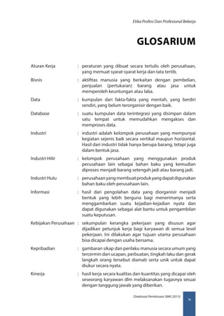 ix
Direktorat Pembinaan SMK (2013)
Etika Profesi Dan Profesional Bekerja
GLOSARIUM
Aturan Kerja	 :	 peraturan yang dibuat secara tertulis oleh perusahaan,
yang memuat syarat-syarat kerja dan tata tertib.
Bisnis	 :	aktifitas manusia yang berkaitan dengan pembelian,
penjualan (pertukaran) barang atau jasa untuk
memperoleh keuntungan atau laba.
Data	 :	 kumpulan dari fakta-fakta yang mentah, yang berdiri
sendiri, yang belum terorganisir dengan baik.
Database	 :	 suatu kumpulan data terintegrasi yang disimpan dalam
satu tempat untuk memudahkan mengakses dan
memproses data.
Industri	 :	 industri adalah kelompok perusahaan yang mempunyai
kegiatan sejenis baik secara vertikal maupun horizontal.
Hasil dari industri tidak hanya berupa barang, tetapi juga
dalam bentuk jasa.
Industri Hilir	 :	kelompok perusahaan yang menggunakan produk
perusahaan lain sebagai bahan baku yang kemudian
diproses menjadi barang setengah jadi atau barang jadi.
Industri Hulu	 :	 perusahaanyangmembuatprodukyangdapatdigunakan
bahan baku oleh perusahaan lain.
Informasi	 :	hasil dari pengolahan data yang diorganisir menjadi
bentuk yang lebih berguna bagi menerimanya serta
menggambarkan suatu kejadian-kejadian nyata dan
dapat digunakan sebagai alat bantu untuk pengambilan
suatu keputusan.
Kebijakan Perusahaan	:	sekumpulan kerangka pekerjaan yang disusun agar
dijadikan petunjuk kerja bagi karyawan di semua level
pekerjaan. Ini dilakukan agar tujuan utama perusahaan
bisa dicapai dengan usaha bersama.
Kepribadian	 :	 gambaran sikap dan perilaku manusia secara umum yang
tercermin dari ucapan, perbuatan, tingkah laku dan gerak
langkah orang tersebut diamati serta unik untuk dapat
diukur secara nyata.
Kinerja	 :	 hasil kerja secara kualitas dan kuantitas yang dicapai oleh
seseorang karyawan dlm melaksanakan tugasnya sesuai
dengan tanggung jawab yang diberikan.
 