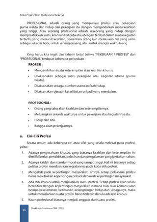 Direktorat Pembinaan SMK (2013)
Etika Profesi Dan Profesional Bekerja
80
PROFESIONAL, adalah orang yang mempunyai profesi atau pekerjaan
purna waktu dan hidup dari pekerjaan itu dengan mengandalkan suatu keahlian
yang tinggi. Atau seorang profesional adalah seseorang yang hidup dengan
mempraktekkan suatu keahlian tertentu atau dengan terlibat dalam suatu kegiatan
tertentu yang menurut keahlian, sementara orang lain melakukan hal yang sama
sebagai sekedar hobi, untuk senang-senang, atau untuk mengisi waktu luang.
Yang harus kita ingat dan fahami betul bahwa “PEKERJAAN / PROFESI” dan
“PROFESIONAL”terdapat beberapa perbedaan :
PROFESI :
•• Mengandalkan suatu keterampilan atau keahlian khusus.
•• Dilaksanakan sebagai suatu pekerjaan atau kegiatan utama (purna
waktu).
•• Dilaksanakan sebagai sumber utama nafkah hidup.
•• Dilaksanakan dengan keterlibatan pribadi yang mendalam.
PROFESIONAL :
•• Orang yang tahu akan keahlian dan keterampilannya.
•• Meluangkan seluruh waktunya untuk pekerjaan atau kegiatannya itu.
•• Hidup dari situ.
•• Bangga akan pekerjaannya.
a.	 Ciri-Ciri Profesi
Secara umum ada beberapa ciri atau sifat yang selalu melekat pada profesi,
yaitu :
1.	 Adanya pengetahuan khusus, yang biasanya keahlian dan keterampilan ini
dimiliki berkat pendidikan, pelatihan dan pengalaman yang bertahun-tahun.
2.	 Adanya kaidah dan standar moral yang sangat tinggi. Hal ini biasanya setiap
pelaku profesi mendasarkan kegiatannya pada kode etik profesi.
3.	 Mengabdi pada kepentingan masyarakat, artinya setiap pelaksana profesi
harus meletakkan kepentingan pribadi di bawah kepentingan masyarakat.
4.	 Ada izin khusus untuk menjalankan suatu profesi. Setiap profesi akan selalu
berkaitan dengan kepentingan masyarakat, dimana nilai-nilai kemanusiaan
berupa keselamatan, keamanan, kelangsungan hidup dan sebagainya, maka
untuk menjalankan suatu profesi harus terlebih dahulu ada izin khusus.
5.	 Kaum profesional biasanya menjadi anggota dari suatu profesi.
 