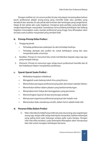 81
Direktorat Pembinaan SMK (2013)
Etika Profesi Dan Profesional Bekerja
Dengan melihat ciri-ciri umum profesi di atas, kita dapat menyimpulkan bahwa
kaum profesional adalah orang-orang yang memiliki tolak ukur perilaku yang
berada di atas ratarata. Di satu pihak ada tuntutan dan tantangan yang sangat berat,
tetapi di lain pihak ada suatu kejelasan mengenai pola perilaku yang baik dalam
rangka kepentingan masyarakat. Seandainya semua bidang kehidupan dan bidang
kegiatan menerapkan suatu standar profesional yang tinggi, bisa diharapkan akan
tercipta suatu kualitas masyarakat yang semakin baik.
b.	 Prinsip-Prinsip Etika Profesi :
1.	 Tanggung jawab
•• Terhadap pelaksanaan pekerjaan itu dan terhadap hasilnya.
•• Terhadap dampak dari profesi itu untuk kehidupan orang lain atau
masyarakat pada umumnya.
2.	 Keadilan. Prinsip ini menuntut kita untuk memberikan kepada siapa saja apa
yang menjadi haknya.
3.	 Otonomi. Prinsip ini menuntut agar setiap kaum profesional memiliki dan di
beri kebebasan dalam menjalankan profesinya.
c.	 Syarat-Syarat Suatu Profesi :
•• Melibatkan kegiatan intelektual.
•• Menggeluti suatu batang tubuh ilmu yang khusus.
•• Memerlukan persiapan profesional yang alam dan bukan sekedar latihan.
•• Memerlukan latihan dalam jabatan yang berkesinambungan.
•• Menjanjikan karir hidup dan keanggotaan yang permanen.
•• Mementingkan layanan di atas keuntungan pribadi.
•• Mempunyai organisasi profesional yang kuat dan terjalin erat.
•• Menentukan baku standarnya sendiri, dalam hal ini adalah kode etik.
d.	 Peranan Etika Dalam Profesi
1).	 Nilai-nilaietikaitutidakhanyamiliksatuatauduaorang,atausegolongan
orang saja, tetapi milik setiap kelompok masyarakat, bahkan kelompok
yang paling kecil yaitu keluarga sampai pada suatu bangsa. Dengan
nilai-nilai etika tersebut, suatu kelompok diharapkan akan mempunyai
tata nilai untuk mengatur kehidupan bersama.
 