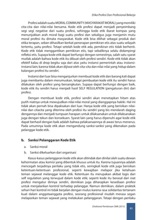 83
Direktorat Pembinaan SMK (2013)
Etika Profesi Dan Profesional Bekerja
ProfesiadalahsuatuMORALCOMMUNITY(MASYARAKATMORAL)yangmemiliki
cita-cita dan nilai-nilai bersama. Kode etik profesi dapat menjadi penyeimbang
segi segi negative dari suatu profesi, sehingga kode etik ibarat kompas yang
menunjukkan arah moral bagi suatu profesi dan sekaligus juga menjamin mutu
moral profesi itu dimata masyarakat. Kode etik bisa dilihat sebagai produk dari
etika terapan, seban dihasilkan berkat penerapan pemikiran etis atas suatu wilayah
tertentu, yaitu profesi. Tetapi setelah kode etik ada, pemikiran etis tidak berhenti.
Kode etik tidak menggantikan pemikiran etis, tapi sebaliknya selalu didampingi
refleksi etis. Supaya kode etik dapat berfungsi dengan semestinya, salah satu syarat
mutlak adalah bahwa kode etik itu dibuat oleh profesi sendiri. Kode etik tidak akan
efektif kalau di drop begitu saja dari atas yaitu instansi pemerintah atau instansi-
instansi lain; karena tidak akan dijiwai oleh cita-cita dan nilai-nilai yang hidup dalam
kalangan profesi itu sendiri.
Instansi dari luar bisa menganjurkan membuat kode etik dan barang kali dapat
juga membantu dalam merumuskan, tetapi pembuatan kode etik itu sendiri harus
dilakukan oleh profesi yang bersangkutan. Supaya dapat berfungsi dengan baik,
kode etik itu sendiri harus menjadi hasil SELF REGULATION (pengaturan diri) dari
profesi.
Dengan membuat kode etik, profesi sendiri akan menetapkan hitam atas
putih niatnya untuk mewujudkan nilai-nilai moral yang dianggapnya hakiki. Hal ini
tidak akan pernah bisa dipaksakan dari luar. Hanya kode etik yang berisikan nilai-
nilai dan citacita yang diterima oleh profesi itu sendiri yang bis mendarah daging
dengannya dan menjadi tumpuan harapan untuk dilaksanakan untuk dilaksanakan
juga dengan tekun dan konsekuen. Syarat lain yang harus dipenuhi agar kode etik
dapat berhasil dengan baik adalah bahwa pelaksanaannya di awasi terus menerus.
Pada umumnya kode etik akan mengandung sanksi-sanksi yang dikenakan pada
pelanggar kode etik.
b.	 Sanksi Pelanggaran Kode Etik
a.	 Sanksi moral
b.	 Sanksi dikeluarkan dari organisasi
Kasus-kasus pelanggaran kode etik akan ditindak dan dinilai oleh suatu dewan
kehormatan atau komisi yang dibentuk khusus untuk itu. Karena tujuannya adalah
mencegah terjadinya perilaku yang tidak etis, seringkali kode etik juga berisikan
ketentuan-ketentuan profesional, seperti kewajiban melapor jika ketahuan
teman sejawat melanggar kode etik. Ketentuan itu merupakan akibat logis dari
self regulation yang terwujud dalam kode etik; seperti kode itu berasal dari niat
profesi mengatur dirinya sendiri, demikian juga diharapkan kesediaan profesi
untuk menjalankan kontrol terhadap pelanggar. Namun demikian, dalam praktek
sehari-hari kontrol ini tidak berjalan dengan mulus karena rasa solidaritas tertanam
kuat dalam anggotaanggota profesi, seorang profesional mudah merasa segan
melaporkan teman sejawat yang melakukan pelanggaran. Tetapi dengan perilaku
 