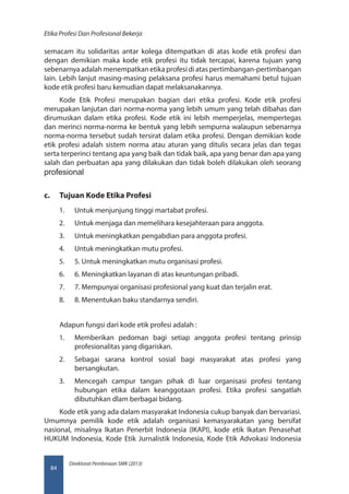 Direktorat Pembinaan SMK (2013)
Etika Profesi Dan Profesional Bekerja
84
semacam itu solidaritas antar kolega ditempatkan di atas kode etik profesi dan
dengan demikian maka kode etik profesi itu tidak tercapai, karena tujuan yang
sebenarnya adalah menempatkan etika profesi di atas pertimbangan-pertimbangan
lain. Lebih lanjut masing-masing pelaksana profesi harus memahami betul tujuan
kode etik profesi baru kemudian dapat melaksanakannya.
Kode Etik Profesi merupakan bagian dari etika profesi. Kode etik profesi
merupakan lanjutan dari norma-norma yang lebih umum yang telah dibahas dan
dirumuskan dalam etika profesi. Kode etik ini lebih memperjelas, mempertegas
dan merinci norma-norma ke bentuk yang lebih sempurna walaupun sebenarnya
norma-norma tersebut sudah tersirat dalam etika profesi. Dengan demikian kode
etik profesi adalah sistem norma atau aturan yang ditulis secara jelas dan tegas
serta terperinci tentang apa yang baik dan tidak baik, apa yang benar dan apa yang
salah dan perbuatan apa yang dilakukan dan tidak boleh dilakukan oleh seorang
profesional
c.	 Tujuan Kode Etika Profesi
1.	 Untuk menjunjung tinggi martabat profesi.
2.	 Untuk menjaga dan memelihara kesejahteraan para anggota.
3.	 Untuk meningkatkan pengabdian para anggota profesi.
4.	 Untuk meningkatkan mutu profesi.
5.	 5. Untuk meningkatkan mutu organisasi profesi.
6.	 6. Meningkatkan layanan di atas keuntungan pribadi.
7.	 7. Mempunyai organisasi profesional yang kuat dan terjalin erat.
8.	 8. Menentukan baku standarnya sendiri.
Adapun fungsi dari kode etik profesi adalah :
1.	 Memberikan pedoman bagi setiap anggota profesi tentang prinsip
profesionalitas yang digariskan.
2.	 Sebagai sarana kontrol sosial bagi masyarakat atas profesi yang
bersangkutan.
3.	 Mencegah campur tangan pihak di luar organisasi profesi tentang
hubungan etika dalam keanggotaan profesi. Etika profesi sangatlah
dibutuhkan dlam berbagai bidang.
Kode etik yang ada dalam masyarakat Indonesia cukup banyak dan bervariasi.
Umumnya pemilik kode etik adalah organisasi kemasyarakatan yang bersifat
nasional, misalnya Ikatan Penerbit Indonesia (IKAPI), kode etik Ikatan Penasehat
HUKUM Indonesia, Kode Etik Jurnalistik Indonesia, Kode Etik Advokasi Indonesia
 