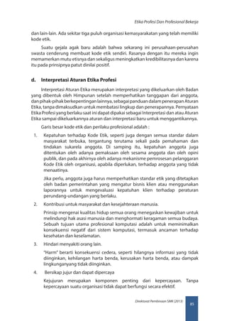85
Direktorat Pembinaan SMK (2013)
Etika Profesi Dan Profesional Bekerja
dan lain-lain. Ada sekitar tiga puluh organisasi kemasyarakatan yang telah memiliki
kode etik.
Suatu gejala agak baru adalah bahwa sekarang ini perusahaan-perusahan
swasta cenderung membuat kode etik sendiri. Rasanya dengan itu mereka ingin
memamerkan mutu etisnya dan sekaligus meningkatkan kredibilitasnya dan karena
itu pada prinsipnya patut dinilai positif.
d.	 Interpretasi Aturan Etika Profesi
Interpretasi Aturan Etika merupakan interpretasi yang dikeluarkan oleh Badan
yang dibentuk oleh Himpunan setelah memperhatikan tanggapan dari anggota,
danpihak-pihakberkepentinganlainnya,sebagaipanduandalampenerapanAturan
Etika, tanpa dimaksudkan untuk membatasi lingkup dan penerapannya. Pernyataan
Etika Profesi yang berlaku saat ini dapat dipakai sebagai Interpretasi dan atau Aturan
Etika sampai dikeluarkannya aturan dan interpretasi baru untuk menggantikannya.
Garis besar kode etik dan perilaku profesional adalah :
1.	 Kepatuhan terhadap Kode Etik, seperti juga dengan semua standar dalam
masyarakat terbuka, tergantung terutama sekali pada pemahaman dan
tindakan sukarela anggota. Di samping itu, kepatuhan anggota juga
ditentukan oleh adanya pemaksaan oleh sesama anggota dan oleh opini
publik, dan pada akhirnya oleh adanya mekanisme pemrosesan pelanggaran
Kode Etik oleh organisasi, apabila diperlukan, terhadap anggota yang tidak
menaatinya.
Jika perlu, anggota juga harus memperhatikan standar etik yang ditetapkan
oleh badan pemerintahan yang mengatur bisnis klien atau menggunakan
laporannya untuk mengevaluasi kepatuhan klien terhadap peraturan
perundang-undangan yang berlaku.
2.	 Kontribusi untuk masyarakat dan kesejahteraan manusia.
Prinsip mengenai kualitas hidup semua orang menegaskan kewajiban untuk
melindungi hak asasi manusia dan menghormati keragaman semua budaya.
Sebuah tujuan utama profesional komputasi adalah untuk meminimalkan
konsekuensi negatif dari sistem komputasi, termasuk ancaman terhadap
kesehatan dan keselamatan.
3.	 Hindari menyakiti orang lain.
“Harm” berarti konsekuensi cedera, seperti hilangnya informasi yang tidak
diinginkan, kehilangan harta benda, kerusakan harta benda, atau dampak
lingkunganyang tidak diinginkan.
4.	 Bersikap jujur dan dapat dipercaya
Kejujuran merupakan komponen penting dari kepercayaan. Tanpa
kepercayaan suatu organisasi tidak dapat berfungsi secara efektif.
 