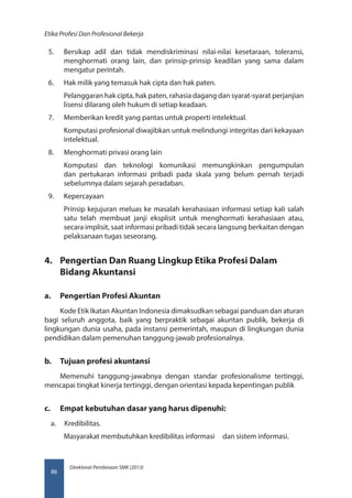 Direktorat Pembinaan SMK (2013)
Etika Profesi Dan Profesional Bekerja
86
5.	 Bersikap adil dan tidak mendiskriminasi nilai-nilai kesetaraan, toleransi,
menghormati orang lain, dan prinsip-prinsip keadilan yang sama dalam
mengatur perintah.
6.	 Hak milik yang temasuk hak cipta dan hak paten.
Pelanggaran hak cipta, hak paten, rahasia dagang dan syarat-syarat perjanjian
lisensi dilarang oleh hukum di setiap keadaan.
7.	 Memberikan kredit yang pantas untuk properti intelektual.
Komputasi profesional diwajibkan untuk melindungi integritas dari kekayaan
intelektual.
8.	 Menghormati privasi orang lain
Komputasi dan teknologi komunikasi memungkinkan pengumpulan
dan pertukaran informasi pribadi pada skala yang belum pernah terjadi
sebelumnya dalam sejarah peradaban.
9.	 Kepercayaan
Prinsip kejujuran meluas ke masalah kerahasiaan informasi setiap kali salah
satu telah membuat janji eksplisit untuk menghormati kerahasiaan atau,
secara implisit, saat informasi pribadi tidak secara langsung berkaitan dengan
pelaksanaan tugas seseorang.
4.	 Pengertian Dan Ruang Lingkup Etika Profesi Dalam
Bidang Akuntansi
a.	 Pengertian Profesi Akuntan
Kode Etik Ikatan Akuntan Indonesia dimaksudkan sebagai panduan dan aturan
bagi seluruh anggota, baik yang berpraktik sebagai akuntan publik, bekerja di
lingkungan dunia usaha, pada instansi pemerintah, maupun di lingkungan dunia
pendidikan dalam pemenuhan tanggung-jawab profesionalnya.
b.	 Tujuan profesi akuntansi
Memenuhi tanggung-jawabnya dengan standar profesionalisme tertinggi,
mencapai tingkat kinerja tertinggi, dengan orientasi kepada kepentingan publik
c.	 Empat kebutuhan dasar yang harus dipenuhi:
a.	 Kredibilitas.
Masyarakat membutuhkan kredibilitas informasi dan sistem informasi.
 