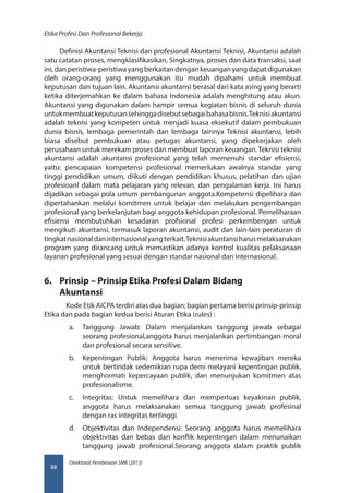 Direktorat Pembinaan SMK (2013)
Etika Profesi Dan Profesional Bekerja
88
Definisi Akuntansi Teknisi dan profesional Akuntansi Teknisi, Akuntansi adalah
satu catatan proses, mengklasifikasikan, Singkatnya, proses dan data transaksi, saat
ini, dan peristiwa-peristiwa yang berkaitan dengan keuangan yang dapat digunakan
oleh orang-orang yang menggunakan itu mudah dipahami untuk membuat
keputusan dan tujuan lain. Akuntansi akuntansi berasal dari kata asing yang berarti
ketika diterjemahkan ke dalam bahasa Indonesia adalah menghitung atau akun.
Akuntansi yang digunakan dalam hampir semua kegiatan bisnis di seluruh dunia
untukmembuatkeputusansehinggadisebutsebagaibahasabisnis.Teknisiakuntansi
adalah teknisi yang kompeten untuk menjadi kuasa eksekutif dalam pembukuan
dunia bisnis, lembaga pemerintah dan lembaga lainnya Teknisi akuntansi, lebih
biasa disebut pembukuan atau petugas akuntansi, yang dipekerjakan oleh
perusahaan untuk merekam proses dan membuat laporan keuangan.Teknisi teknisi
akuntansi adalah akuntansi profesional yang telah memenuhi standar efisiensi,
yaitu: pencapaian kompetensi profesional memerlukan awalnya standar yang
tinggi pendidikan umum, diikuti dengan pendidikan khusus, pelatihan dan ujian
profesioanl dalam mata pelajaran yang relevan, dan pengalaman kerja. Ini harus
dijadikan sebagai pola umum pembangunan anggota.Kompetensi dipelihara dan
dipertahankan melalui komitmen untuk belajar dan melakukan pengembangan
profesional yang berkelanjutan bagi anggota kehidupan profesional. Pemeliharaan
efisiensi membutuhkan kesadaran profsional profesi perkembengan untuk
mengikuti akuntansi, termasuk laporan akuntansi, audit dan lain-lain peraturan di
tingkatnasionaldaninternasionalyangterkait.Teknisiakuntansiharusmelaksanakan
program yang dirancang untuk memastikan adanya kontrol kualitas pelaksanaan
layanan profesional yang sesuai dengan standar nasional dan internasional.
6.	 Prinsip – Prinsip Etika Profesi Dalam Bidang
Akuntansi
    Kode Etik AICPA terdiri atas dua bagian; bagian pertama berisi prinsip-prinsip
Etika dan pada bagian kedua berisi Aturan Etika (rules) :
a.	 Tanggung Jawab: Dalam menjalankan tanggung jawab sebagai
seorang profesional,anggota harus menjalankan pertimbangan moral
dan profesional secara sensitive.
b.	 Kepentingan Publik: Anggota harus menerima kewajiban mereka
untuk bertindak sedemikian rupa demi melayani kepentingan publik,
menghormati kepercayaan publik, dan menunjukan komitmen atas
profesionalisme.
c.	 Integritas: Untuk memelihara dan memperluas keyakinan publik,
anggota harus melaksanakan semua tanggung jawab profesinal
dengan ras integritas tertinggi.
d.	 Objektivitas dan Independensi: Seorang anggota harus memelihara
objektivitas dan bebas dari konflik kepentingan dalam menunaikan
tanggung jawab profesional.Seorang anggota dalam praktik publik
 