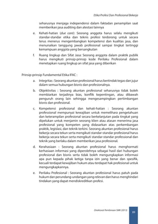 89
Direktorat Pembinaan SMK (2013)
Etika Profesi Dan Profesional Bekerja
seharusnya menjaga independensi dalam faktadan penampilan saat
memberikan jasa auditing dan atestasi lainnya
e.	 Kehati-hatian (due care): Seorang anggota harus selalu mengikuti
standar-standar etika dan teknis profesi terdorong untuk secara
terus menerus mengembangkan kompetensi dan kualitas jasa, dan
menunaikan tanggung jawab profesional sampai tingkat tertinggi
kemampuan anggota yang bersangkutan
f.	 Ruang Iingkup dan Sifat Jasa: Seorang anggota dalam praktik publik
harus mengikuti prinsip-prinsip kode Perilaku Profesional dalam
menetapkan ruang lingkup an sifat jasa yang diberikan
Prinsip-prinsip Fundamental Etika IFAC :
a.	 Integritas : Seorang akuntan profesional harus bertindak tegas dan jujur
dalam semua hubungan bisnis dan profesionalnya.
b.	 Objektivitas : Seorang akuntan profesional seharusnya tidak boleh
membiarkan terjadinya bias, konflik kepentingan, atau dibawah
penguruh orang lain sehingga mengesampingkan pertimbangan
bisnis dan profesional.
c.	 Kompetensi profesional dan kehati-hatian : Seorang akuntan
professional mempunyai kewajiban untuk memelihara pengetahuan
dan keterampilan profesional secara berkelanjutan pada tingkat yang
dipelukan untuk menjamin seorang klien atau atasan menerima jasa
profesional yang kompeten yang didasarkan atas perkembangan
praktik, legislasi, dan teknik terkini. Seorang akuntan profesional harus
bekerja secara tekun serta mengikuti standar-standar profesional harus
bekerja secara tekun serta mengikuti standar-standar professional dan
teknik yang berlaku dalam memberikan jasa profesional.
d.	 Kerahasiaan : Seorang akuntan profesional harus menghormati
kerhasiaan informasi yang diperolehnya sebagai hasil dari hubungan
profesional dan bisnis serta tidak boleh mengungkapkan informasi
apa pun kepada pihak ketiga tanpa izin yang benar dan spesifik,
kecuali terdapat kewajiban hukum atau terdapat hak profesional untuk
mengungkapkannya.
e.	 Perilaku Profesional : Seorang akuntan profesional harus patuh pada
hukum dan perundang-undangan yang relevan dan harus menghindari
tindakan yang dapat mendiskreditkan profesi.
 