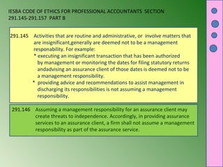 IESBA CODE OF ETHICS FOR PROFESSIONAL ACCOUNTANTS SECTION
291.145-291.157 PART B
291.145 Activities that are routine and administrative, or involve matters that
are insignificant,generally are deemed not to be a management
responability. For example:
* executing an insignificant transaction that has been authorized
by management or monitoring the dates for filing statutory returns
andadvising an assurance client of those dates is deemed not to be
a management responsibility.
* providing advice and recommendations to assist management in
discharging its responsibilities is not assuming a management
responsibility.
291.146 Assuming a management responsibility for an assurance client may
create threats to independence. Accordingly, in providing assurance
services to an assurance client, a firm shall not assume a management
responsibility as part of the assurance service.

 