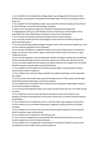 1. Guru tidaklah harus bertingkahlaku sehingga begitu rupa sehingga boleh mencemarkan sifat
profesionalnya dan yang akan menyebabkan hilang kepercayaan orang ramai terhadap profesion
perguruan.
2. Guru tidaklah harus bertingkahlaku begitu rupa yang boleh membawa kepada jatuhnya maruah
diri dan kehilangan amanah berhubung dengan kewangan.
3. Dalam semua hubungan dan tugas, guru hendaklah menjalankannya dengan jujur.
4. Tanggungjawab utama guru ialah terhadap muridnya. Kepentingan murid mengatasi semua
kepentingan lain seperti kepentingan masyarakat, persatuan atau persendirian.
5. Guru haruslah menumpukan perhatian terhadap keperluan setiap muridnya.
6. Guru haruslah memberi perhatian dan pengajaran untuk semua murid tidak kira bangsa dan
agama atau kepercayaan.
7. Guru haruslah bertugas sebagai 'pengganti ibubapa' dalam usaha membentuk tingkah laku murid
ke arah matlamat yang diterima oleh masyarakat.
8. Guru haruslah mendidik dan mengambil tindakan secara adil terhadap semua murid tidak kira
bangsa, warna kulit, jantina, bahasa, agama, kepercayaan politik, tempat asal, keturunan, daya
intelek dan lain-lain.
9. Guru haruslah mengesan, menerima perbezaan individu di kalangan muridnya dan membimbing
mereka memperkembangkan potensi mereka dari segi jasmani, intelek, daya cipta dan lain-lain.
10. Guru haruslah menghormati hak setiap murid supaya maklumat sulit mengenai diri murid tidak
diberitahu kepada orang atau agensi yang tidak berkenaan.
11. Guru tidaklah harus bertingkah laku terhadap muridnya begitu rupa yang boleh membawa
jatuhnya darjat profesion perguruan.
12. Guru tidaklah harus menanam sikap yang boleh merosakkan kepentingan murid, masyarakat
atau negara.
13. Guru haruslah menanamkan sikap yang baik terhadap semua muridnya supaya mereka dapat
berkembang menjadi warganegara yang taat dan berguna.
14. Guru tidaklah harus menyatakan atau membuat sesuatu yang boleh mengurangkan keyakinan
diri murid dan ibubapa terhadapnya.
15. Guru haruslah bertingkahlaku begitu rupa supaya menjadi contoh baik atau 'role model' kepada
muridnya.
16. Guru tidak harus menerima apa-apa bayaran daripada muridnya untuk pelajaran atau
pengajaran tambahan yang dijalankan semasa waktu sekolah atau cuti sekolah melainkan bayaran
yang disahkan.
17. Guru tidaklah harus mengiklankan dirinya untuk kerja tuisyen atau pengajaran persendirian.
18. Guru tidaklah harus memaksakan kepercayaan, keagamaan, politik persendirian terhadap
muridnya.
19. Guru tidaklah harus meminta atau menerima hadiah daripada ibubapa atau ahli masyarakat
dalam menjalankan tugas profesionalnya.
20. Guru tidaklah harus menjatuhkan nama baik guru lain.
21. Guru haruslah menggunakan cara yang sahaja (iaitu berdasarkan kecekapan) untuk tujuan
kenaikan pangkat atau untuk mendapat pekerjaan.
22. Guru tidaklah harus mengiklankan dirinya dengan cara membesar-besarkan namanya untuk
mendapatkan sesuatu pangkat dalam profesion perguruan
 