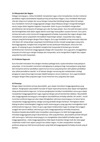 3.4 Masyarakat dan Negara
Sebagai seorang guru , beliau hendaklah menjalankan tugas untuk menyebarkan cita dan matlamat
pendidikan negara berlandaskan kepada prinsip-prinsip Rukun Negara. Guru hendaklah Memupuk
nilai dan sikap murni pelajar dan sesuai dengan masyarakat berbilang bangsa dalam diri pelajar.
Guru hendaklah memenuhi tanggungjawab sebagai rakyat Malaysia dengan mengambil bahagian
secara cergas dalam kegiatan-kegiatan masyarakat. Selain itu guru hendaklah mengeratkan
persefahaman dan kerjasama di kalangan guru dan ibu bapa pelajar. Guru haruslah bersopan santun
dan bertingkahlaku baik dalam segala aktiviti sosial bagi mewujudkan suasana harmoni. Guru perlu
sentiasa berusaha untuk memenuhi tanggungjawab terhadap masyarakat dan negara dengan tidak
menyebarkan ajaran yang boleh merosakkkan kepentingan pelajar, masyarakat atau negara,
ataupun yang bertentangan dengan Rukun Negara. Guru juga hendaklah sering memupuk sikap dan
nilai dalam diri setiap pelajar yang dapat membimbing mereka menjadi warganegara yang setia,
bertanggungjawab, menghormati orang lebih tua dan perbezaan kebudayaan, keturunan dan
agama. Di samping itu guru hendaklah menghormati masyarakat di tempat guru tersebut
berkhidmat dan memenuhi tanggungjawab sebagai ahli masyarakat. Guru juga perlu menggalakkan
kerjasama di antara guru dengan ibubapa dan masyarakat, serta mengamlkan tingkah laku soppan
yang diterima oleh masyarakat .
3.5 Profesion Keguruan
Guru haruslah meluaskan ilmu dengan membaca pelbagai buku rujukan berkaitan mata pelajaran
yang diajar. Ini termasuklah memahami selengkapnya isi pelajaran bagi mata pelajaran yang diajar
dan menyertai seminar pendidikan seperti kursus-kursus yang dianjurkan oleh jabatan pendidikan
atau pihak pentadbiran sekolah. Ini di lakukan dengan merancang dan melaksanakan strategi
pengajaran sepenuhnya bagi mencapai objektif pelajaran secara maksimum. Guru juga hendaklah
mengajar dengan fakta yang betul agar murid menerima ilmu yang betul dan tepat.
4.0 Penutup
Dengan dapat memahami prinsip akauntabiliti , guru dapat memahami tanggungjawabnya yang
sebenar. Penghayatan akauntabiliti haruslah di hayati sepenuhnya kerana akan dapat meningkatkan
tahap profesionalisme keguruan. Ini kerana penghayatan tersebut membolehkan semua guru dapat
menjalankan tanggungjawab dan tugas-tugasnya dengan penuh komited dan dedikasi. Akauntabiliti
atau tanggungjawab seorang guru merangkumi akuntabilitinya terhadap sekolah, diri sendiri , murid-
murid dan profesion keguruan akan dapat ditingkatkan sekiranya seseorang guru itu benar-benar
menjalankan tanggungjawabnya sebagai seorang pendidik dengan berkesan. Peningkatan dalam
bidang tersebut melambangkan tingginya kualiti seseorang guru yang juga akan meningkatkan taraf
profesionalisme keguruan. Selain itu guru juga dapat melaksanakan tugas itu dengan bersungguh-
sungguh dan penuh dedikasi sekiranya guru tahu tanggungjawabnya terhadap kerjayanya.
Kesedaran kepada akauntabiliti akan menjadikan seseorang guru itu lebih bertanggungjawab
terhadap tanggungjawab yang di laksanakannya. Oleh yang demikian, akauntabiliti perlulah dihayati
oleh semua guru. Sekiranya seseorang guru itu mengabaikan akauntabiliti terhadap tugas dan
tanggungjawabnya , maka tanggungjawabnya tidak dapat di jalankan dengan baik dan akan gagal
melahirkan modal insan seperti yang di cita-citakan negara. Ini akan menjatuhkan martabat
profesion perguruan oleh kerana perbuatan yang tidak bertanggungjawab terhadap amanah yang di
berikan.
 