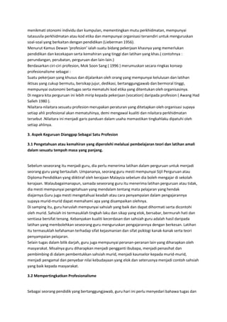 menikmati otonomi individu dan kumpulan, mementingkan mutu perkhidmatan, mempunyai
tatasusila perkhidmatan atau kod etika dan mempunyai organisasi tersendiri untuk menguruskan
soal-soal yang berkaitan dengan pendidikan (Lieberman 1956).
Menurut Kamus Dewan ‘profesion’ ialah suatu bidang pekerjaan khasnya yang memerlukan
pendidikan dan kecekapan serta kemahiran yang tinggi dan latihan yang khas.( contohnya :
perundangan, perubatan, perguruan dan lain-lain.)
Berdasarkan ciri-ciri profesion, Mok Soon Sang ( 1996 ) merumuskan secara ringkas konsep
profesionalisme sebagai :
Suatu pekerjaan yang khusus dan dijalankan oleh orang yang mempunyai kelulusan dan latihan
iktisas yang cukup bermutu, bersikap jujur, dedikasi, bertanggungjawab dan bermoral tinggi,
mempunyai outonomi bertugas serta mematuhi kod etika yang ditentukan oleh organisasinya.
Di negara kita perguruan ini lebih mirip kepada pekerjaan (vocation) daripada profesion ( Awang Had
Salleh 1980 ).
Nilaitara-nilaitara sesuatu profesion merupakan peraturan yang ditetapkan oleh organisasi supaya
setiap ahli profesional akan mematuhinya, demi mengawal kualiti dan nilaitara perkhidmatan
tersebut .Nilaitara ini menjadi garis panduan dalam usaha memastikan tingkahlaku dipatuhi oleh
setiap ahlinya.
3. Aspek Keguruan Dianggap Sebagai Satu Profesion
3.1 Pengetahuan atau kemahiran yang diperolehi melaluai pembelajaran teori dan latihan amali
dalam sesuatu tempoh masa yang panjang.
Sebelum seseorang itu menjadi guru, dia perlu menerima latihan dalam perguruan untuk menjadi
seorang guru yang bertauliah. Umpananya, seorang guru mesti mempunyai Sijil Perguruan atau
Diploma Pendidikan yang diiktiraf oleh kerajaan Malaysia sebelum dia boleh mengajar di sekolah
kerajaan. Walaubagaimanapun, samada seseorang guru itu menerima latihan perguruan atau tidak,
dia mesti mempunyai pengetahuan yang mendalam tentang mata pelajaran yang hendak
diajarnya.Guru juga mesti mengetahuai keadah atau cara penyampaian dalam pengajarannya
supaya murid-murid dapat memahami apa yang disampaikan olehnya.
Di samping itu, guru haruslah mempunyai sahsiah yang baik dan dapat dihormati serta dicontohi
oleh murid. Sahsiah ini termasuklah tingkah laku dan sikap yang elok, bersabar, bermurah hati dan
sentiasa bersifat tenang. Kebanyakan kualiti kecerdasan dan sahsiah guru adalah hasil daripada
latihan yang membolehkan seseorang guru menguruskan pengajarannya dengan berkesan. Latihan
itu termasuklah kefahaman terhadap sifat kejasmanian dan sifat psiklogi kanak-kanak serta teori
penyampaian pelajaran.
Selain tugas dalam bilik darjah, guru juga mempunyai peranan-peranan lain yang diharapkan oleh
masyarakat. Misalnya guru diharapkan menjadi pengganti ibubapa, menjadi penasihat dan
pembimbing di dalam pembentukkan sahsiah murid, menjadi kaunselor kepada murid-murid,
menjadi pengamal dan penyebar nilai kebudayaan yang elok dan seterusnya menjadi contoh sahsiah
yang baik kepada masyarakat.
3.2 Mempertingkatkan Profesionalisme
Sebagai seorang pendidik yang bertanggungjawab, guru hari ini perlu menyedari bahawa tugas dan
 