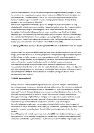 amanah yang diberikan itu adalah untuk mendidik generasi yang akan menerajuai negara ini. Oleh
itu kemahiran dan pengetahuan mengenai method-method pendidikan harus diperkemaskan dari
semasa ke semasa . Untuk mendepani cabaran dan tuntutan daripada perubahan-perubahan
kurikulum berkenaan, guru hendaklah berusaha melengkapkan diri dengan strategi-strategi
pengajaran dan pembelajaran di dalam bilik.
Sehubungan dengan kehendak tersebut guru harus mengikuti kursus-kursus pendidikan yang
dianjurkan oleh pihak Kementerian Pendidikan , Jabatan Pendidikan Negeri dan Pejabat Pendidikan
Daerah. Contohnya para guru boleh mengikuti Kursus Dalam Perkhidmatan ataupun Kursus
Peningkatan Profesionalisme Keguruan.Kursus-kursus pendidikan yang dihadiri penting bagi
seseorang guru untuk mempertingkatkan keupayaan dan prestasi dalam profesion pendidikan yang
kian mencabar dan kompleks ini. Memandangkan keperluan pendidikan untuk menyokong usaha-
usaha kerajaan, maka profesion keguruan diharapakan dapat membuat anjakan paradigma kepada
budaya yang berasaskan ilmu dan pemikiran( Rohani Abdul Hamid,1998)
3.3 Berupaya Membuat Keputusan dan Menyelesaikan Masalah Serta Berfikiran Kritis dan Kreatif
Profesion keguruan sememangnya bidang kerjaya yang bukan sahaja mengajar atau mendidik anak
bangsa, malah lebih daripada itu. Individu yang terlibat dalam profesion keguruan sebenarnya akan
terlibat sebagai pentadbir, pengurus, perancang, pelaksana, penilai, penyelia, pengawal dan
sebagainya.Sebagai pentadbir ataupun pengurus, guru harus boleh membuat sesuatu keputusan
dalam melaksanakan sesuatu tindakan dan menilai semula hasil sesuatu perkara yang
dijalankan.Perubahan-perubahan dalam kurikulum pendidikan juga memerlukan guru untuk
menguasai kemahiran berfikir secara kritis dan kreatif. Pendekatan ini bukan sahaja perlu digunakan
oleh guru dalam pengajaran dan pembelajaran di dalam bilik darjah,tetapi jika perlu keadah berfikir
secara kritis dan kreatif boleh diaplikasikan dalam pentadbiran,mengurus ataupun dalam
perancangan sesuatu program.
3.4 Mahir Menggunakan IT
Bidang pendidikan sentiasa berkembang dan mengalami perubahan mengikut tuntutan zaman,
perkembangan pesat percantuman teknologi-teknologi telekomunikasi dan internet serta globalisasi
dunia telah banyak membawa banyak cabaran kepada kita. Kita tidak dapat menyangkal betapa
cepatnya IT merubah dunia pembelajaran umpamanya muncul pembelajaran melalui ‘online’. Para
guru pada hari ini telah bersikap produktif, proaktif dan responsive terhadap perkembangan
kecanggihan teknologi yang telah banyak mengajar anak bangsa kita supaya menjadi satu bangsa
yang maju. Ilmu dan kemahiran dalam teknologi info-komunikasi yang dikuasai guru dapat
digunakan sebagai pemankin kearah menghasilkan pendidikan yang cemerlang dan
berkualiti.Sebagai pemangkin, guru menggunakan teknologi info-komunikasi bukan hanya untuk
menyampaikan ilmu di dunia semata-mata tetapi juga untuk meraih kepentingan ilmu akhirat kerana
pendidikan berkualiti hanya akan dapat dicapai melalui keseimbangan dalam kedua-dua ilmu
tersebut.
Hasrat Malaysia untuk menjadi negara maju pada tahun 2020, menyebabkan pembangunan negara
bergerak dengan rancak. Pelbagai usaha dijalankan oleh kerajaan untuk membangunkan teknologi
maklumat seperti koridor raya multimedia [ multimedia super corridor (MSC)] yang menjadi pusat
 
