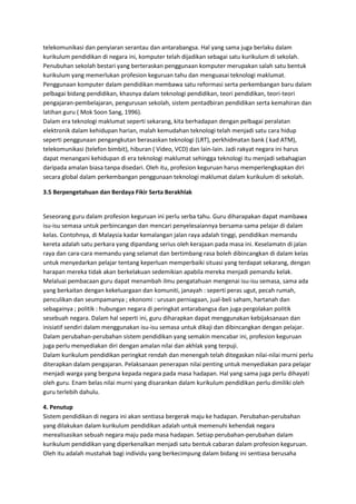 telekomunikasi dan penyiaran serantau dan antarabangsa. Hal yang sama juga berlaku dalam
kurikulum pendidikan di negara ini, komputer telah dijadikan sebagai satu kurikulum di sekolah.
Penubuhan sekolah bestari yang berteraskan penggunaan komputer merupakan salah satu bentuk
kurikulum yang memerlukan profesion keguruan tahu dan menguasai teknologi maklumat.
Penggunaan komputer dalam pendidikan membawa satu reformasi serta perkembangan baru dalam
pelbagai bidang pendidikan, khasnya dalam teknologi pendidikan, teori pendidikan, teori-teori
pengajaran-pembelajaran, pengurusan sekolah, sistem pentadbiran pendidikan serta kemahiran dan
latihan guru ( Mok Soon Sang, 1996).
Dalam era teknologi maklumat seperti sekarang, kita berhadapan dengan pelbagai peralatan
elektronik dalam kehidupan harian, malah kemudahan teknologi telah menjadi satu cara hidup
seperti penggunaan pengangkutan berasaskan teknologi (LRT), perkhidmatan bank ( kad ATM),
telekomunikasi (telefon bimbit), hiburan ( Video, VCD) dan lain-lain. Jadi rakyat negara ini harus
dapat menangani kehidupan di era teknologi maklumat sehingga teknologi itu menjadi sebahagian
daripada amalan biasa tanpa disedari. Oleh itu, profesion keguruan harus memperlengkapkan diri
secara global dalam perkembangan penggunaan teknologi maklumat dalam kurikulum di sekolah.
3.5 Berpengetahuan dan Berdaya Fikir Serta Berakhlak
Seseorang guru dalam profesion keguruan ini perlu serba tahu. Guru diharapakan dapat mambawa
isu-isu semasa untuk perbincangan dan mencari penyelesaiannya bersama-sama pelajar di dalam
kelas. Contohnya, di Malaysia kadar kemalangan jalan raya adalah tinggi, pendidikan memandu
kereta adalah satu perkara yang dipandang serius oleh kerajaan pada masa ini. Keselamatn di jalan
raya dan cara-cara memandu yang selamat dan bertimbang rasa boleh dibincangkan di dalam kelas
untuk menyedarkan pelajar tentang keperluan memperbaiki situasi yang terdapat sekarang, dengan
harapan mereka tidak akan berkelakuan sedemikian apabila mereka menjadi pemandu kelak.
Melaluai pembacaan guru dapat menambah ilmu pengatahuan mengenai isu-isu semasa, sama ada
yang berkaitan dengan kekeluargaan dan komuniti, janayah : seperti peras ugut, pecah rumah,
penculikan dan seumpamanya ; ekonomi : urusan perniagaan, jual-beli saham, hartanah dan
sebagainya ; politik : hubungan negara di peringkat antarabangsa dan juga pergolakan politik
sesebuah negara. Dalam hal seperti ini, guru diharapkan dapat menggunakan kebijaksanaan dan
inisiatif sendiri dalam menggunakan isu-isu semasa untuk dikaji dan dibincangkan dengan pelajar.
Dalam perubahan-perubahan sistem pendidikan yang semakin mencabar ini, profesion keguruan
juga perlu menyediakan diri dengan amalan nilai dan akhlak yang terpuji.
Dalam kurikulum pendidikan peringkat rendah dan menengah telah ditegaskan nilai-nilai murni perlu
diterapkan dalam pengajaran. Pelaksanaan penerapan nilai penting untuk menyediakan para pelajar
menjadi warga yang berguna kepada negara pada masa hadapan. Hal yang sama juga perlu dihayati
oleh guru. Enam belas nilai murni yang disarankan dalam kurikulum pendidikan perlu dimiliki oleh
guru terlebih dahulu.
4. Penutup
Sistem pendidikan di negara ini akan sentiasa bergerak maju ke hadapan. Perubahan-perubahan
yang dilakukan dalam kurikulum pendidikan adalah untuk memenuhi kehendak negara
merealisasikan sebuah negara maju pada masa hadapan. Setiap perubahan-perubahan dalam
kurikulum pendidikan yang diperkenalkan menjadi satu bentuk cabaran dalam profesion keguruan.
Oleh itu adalah mustahak bagi individu yang berkecimpung dalam bidang ini sentiasa berusaha
 