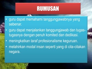RUMUSAN
• guru dapat memahami tanggungjawabnya yang
sebenar.
• guru dapat menjalankan tanggungjawab dan tugas-
tugasnya dengan penuh komited dan dedikasi.
• meningkatkan taraf profesionalisme keguruan.
• melahirkan modal insan seperti yang di cita-citakan
negara.
 