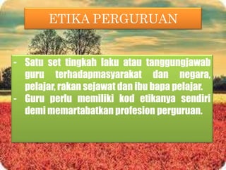 ETIKA PERGURUAN
- Satu set tingkah laku atau tanggungjawab
guru terhadapmasyarakat dan negara,
pelajar, rakan sejawat dan ibu bapa pelajar.
- Guru perlu memiliki kod etikanya sendiri
demi memartabatkan profesion perguruan.
 