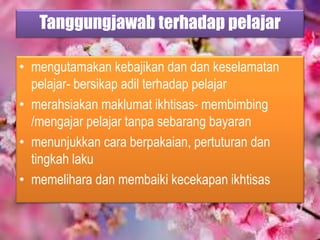 Tanggungjawab terhadap pelajar
• mengutamakan kebajikan dan dan keselamatan
pelajar- bersikap adil terhadap pelajar
• merahsiakan maklumat ikhtisas- membimbing
/mengajar pelajar tanpa sebarang bayaran
• menunjukkan cara berpakaian, pertuturan dan
tingkah laku
• memelihara dan membaiki kecekapan ikhtisas
 