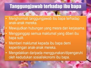Tanggungjawab terhadap ibu bapa
• Menghormati tanggungjawab ibu bapa terhadap
anak-anak mereka.
• Mewujudkan hubungan yang mesra dan kerjasama.
• Mengganggap semua maklumat yang diberi ibu
bapa sulit.
• Memberi maklumat kepada ibu bapa demi
kepentingan anak-anak mereka.
• Mengelakkan daripada menggunakan/dipengaruhi
oleh kedudukan sosial/ekonomi ibu bapa.
 