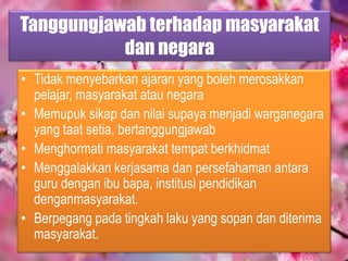 Tanggungjawab terhadap masyarakat
dan negara
• Tidak menyebarkan ajaran yang boleh merosakkan
pelajar, masyarakat atau negara
• Memupuk sikap dan nilai supaya menjadi warganegara
yang taat setia, bertanggungjawab
• Menghormati masyarakat tempat berkhidmat
• Menggalakkan kerjasama dan persefahaman antara
guru dengan ibu bapa, institusi pendidikan
denganmasyarakat.
• Berpegang pada tingkah laku yang sopan dan diterima
masyarakat.
 