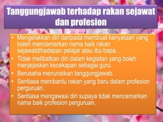 Tanggungjawab terhadap rakan sejawat
dan profesion
• Mengelakkan diri daripada membuat kenyataan yang
boleh mencemarkan nama baik rakan
sejawatdihadapan pelajar atau ibu bapa.
• Tidak melibatkan diri dalam kegiatan yang boleh
menjejaskan kecekapan sebagai guru.
• Berusaha menunaikan tanggungjawab.
• Sentiasa membantu rakan yang baru dalam profesion
perguruan.
• Sentiasa mengawasi diri supaya tidak mencemarkan
nama baik profesion perguruan.
 