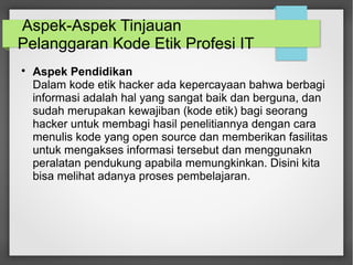 Aspek-Aspek Tinjauan 
Pelanggaran Kode Etik Profesi IT 
 Aspek Pendidikan 
Dalam kode etik hacker ada kepercayaan bahwa berbagi 
informasi adalah hal yang sangat baik dan berguna, dan 
sudah merupakan kewajiban (kode etik) bagi seorang 
hacker untuk membagi hasil penelitiannya dengan cara 
menulis kode yang open source dan memberikan fasilitas 
untuk mengakses informasi tersebut dan menggunakn 
peralatan pendukung apabila memungkinkan. Disini kita 
bisa melihat adanya proses pembelajaran. 
 