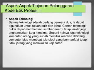 Aspek-Aspek Tinjauan Pelanggaran 
Kode Etik Profesi IT 
 Aspek TeknologI 
Semua teknologi adalah pedang bermata dua, ia dapat 
digunakan untuk tujuan baik dan jahat. Contoh teknologi 
nuklir dapat memberikan sumber energi tetapi nuklir juga 
enghancurkan kota hirosima. Seperti halnya juga teknologi 
kumputer, orang yang sudah memiliki keahlian dibidang 
computer bias membuat teknologi yang bermanfaat tetapi 
tidak jarang yang melakukan kejahatan. 
 