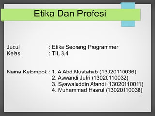 Etika Dan Profesi 
Judul : Etika Seorang Programmer 
Kelas : TIL 3.4 
Nama Kelompok : 1. A.Abd.Mustahab (13020110036) 
2. Aswandi Jufri (13020110032) 
3. Syawaluddin Afandi (13020110011) 
4. Muhammad Hasrul (13020110038) 
 