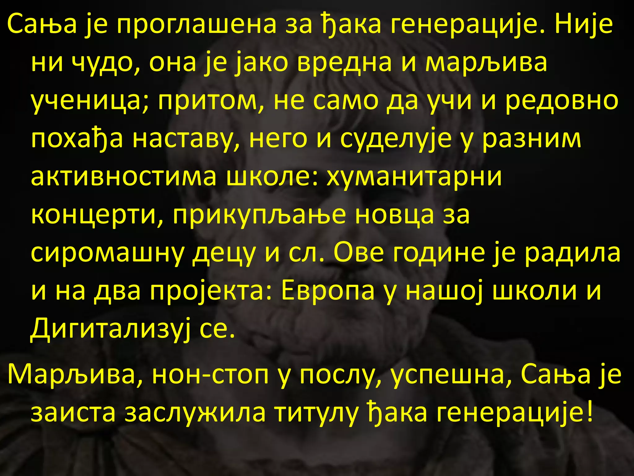 Сања је проглашена за ђака генерације. Није
ни чудо, она је јако вредна и марљива
ученица; притом, не само да учи и редовно
похађа наставу, него и суделује у разним
активностима школе: хуманитарни
концерти, прикупљање новца за
сиромашну децу и сл. Ове године је радила
и на два пројекта: Европа у нашој школи и
Дигитализуј се.
Марљива, нон-стоп у послу, успешна, Сања је
заиста заслужила титулу ђака генерације!
 