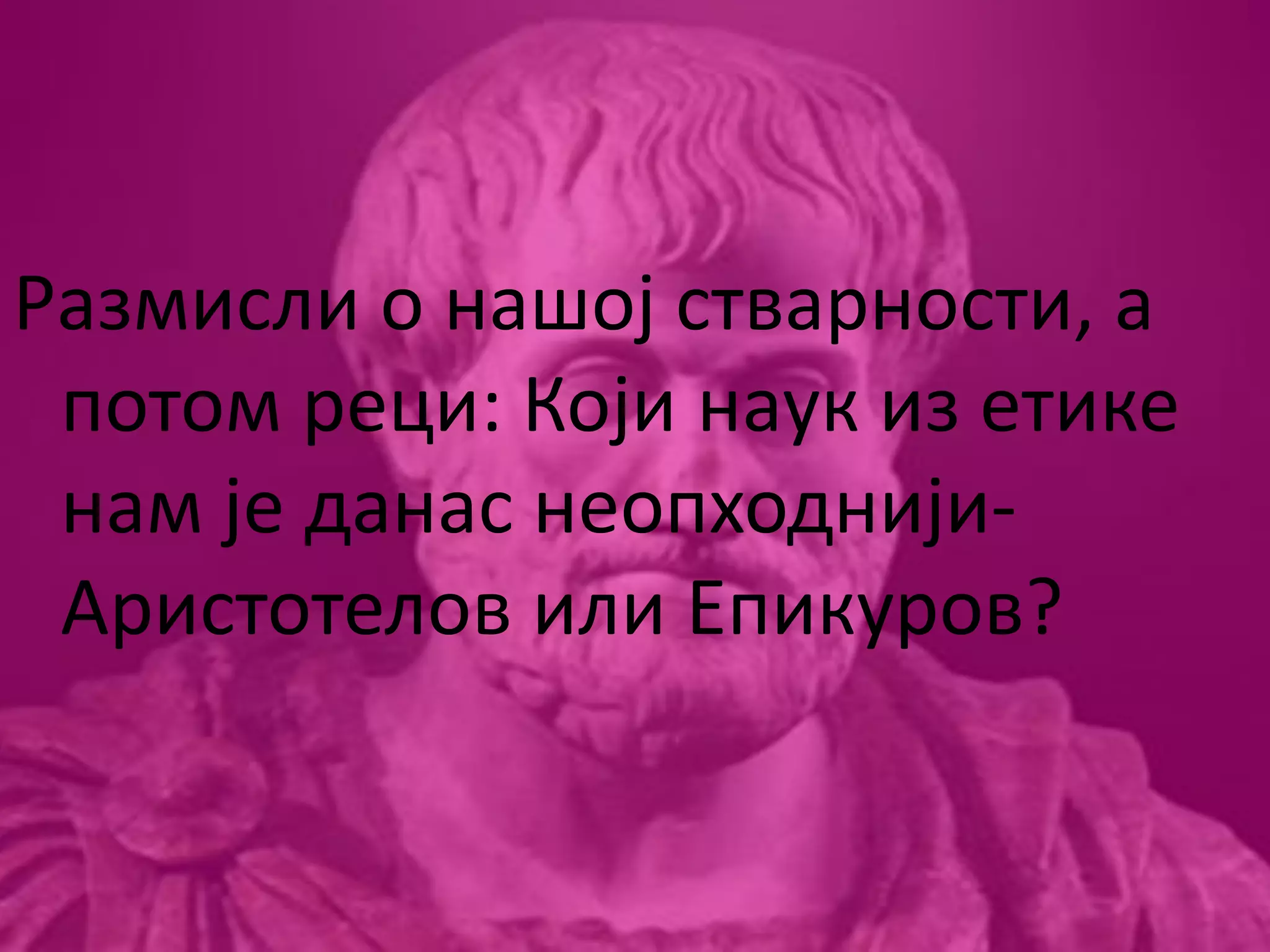 Размисли о нашој стварности, а
потом реци: Који наук из етике
нам је данас неопходнији-
Аристотелов или Епикуров?
 