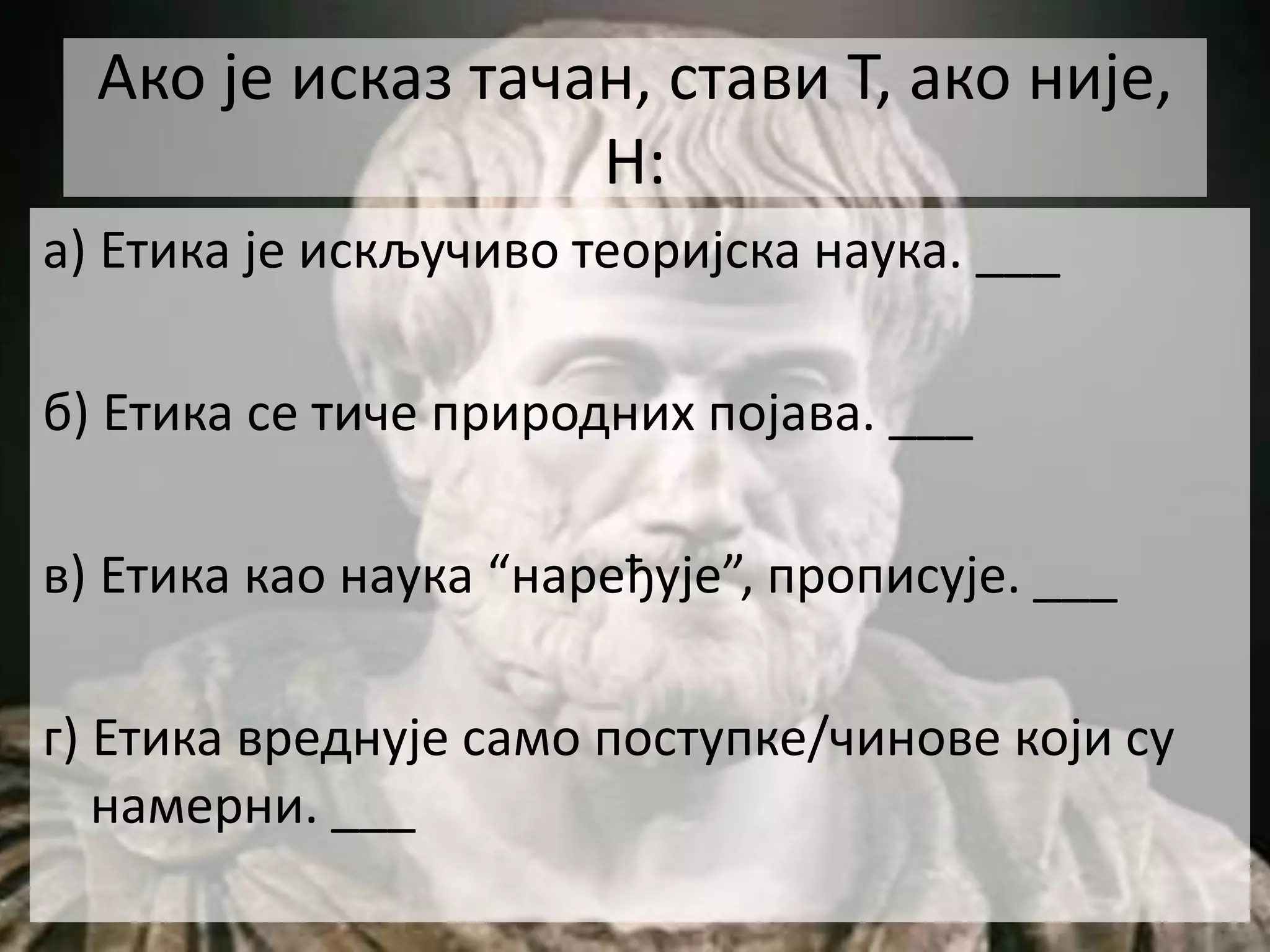 Ако је исказ тачан, стави Т, ако није,
Н:
а) Етика је искључиво теоријска наука. ___
б) Етика се тиче природних појава. ___
в) Етика као наука “наређује”, прописује. ___
г) Етика вреднује само поступке/чинове који су
намерни. ___
 