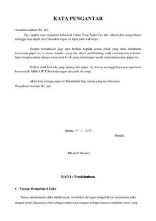 KATA PENGANTAR

Assalamualaikum Wr. Wb.
       Puji syukur saya panjatkan kehadirat Tuhan Yang Maha Esa atas rahmat dan anugerahnya
sehingga saya dapat menyelesaikan tugas ini tepat pada waktunya.


          Ucapan terimakasih juga saya berikan kepada semua pihak yang telah membantu
menyusun paper ini, terutama kepada orang tua, dosen pembimbing, serta teman-teman sekalian.
Saya mengharapkan adanya saran serta kritik yang membangun untuk menyempurnakan paper ini.


           Mohon maaf bila ada yang kurang dari paper ini, karena sesungguhnya kesempurnaan
hanya milik Allah S.W.T dan kekurangan ada pada diri saya.


          Akhir kata semoga paper ini bermanfaat bagi semua yang membacanya.
Wassalamu'alaikum Wr. Wb.




                                    Jakarta, 9 – 1 – 2013
                                                                         Penulis




                                      ( Oktada R. Ikhwan )




                                  BAB I : Pendahuluan


•   Tujuan Mempelajari Etika

    Tujuan mempelajari etika adalah untuk membekali diri agar mengenal dan memahami etika
dengan benar, khususnya etika sebagai mahasiswa maupun sebagai manusia makhluk sosial yang
 