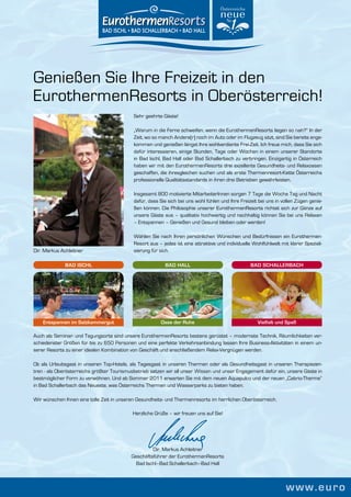 Genießen Sie Ihre Freizeit in den
EurothermenResorts in Oberösterreich!
                                            Sehr geehrte Gäste!

                                            „Warum in die Ferne schweifen, wenn die EurothermenResorts liegen so nah?“ In der
                                            Zeit, wo so manch Andere(r) noch im Auto oder im Flugzeug sitzt, sind Sie bereits ange-
                                            kommen und genießen längst Ihre wohlverdiente Frei-Zeit. Ich freue mich, dass Sie sich
                                            dafür interessieren, einige Stunden, Tage oder Wochen in einem unserer Standorte
                                            in Bad Ischl, Bad Hall oder Bad Schallerbach zu verbringen. Einzigartig in Österreich
                                            haben wir mit den EurothermenResorts drei exzellente Gesundheits- und Relaxoasen
                                            geschaffen, die ihresgleichen suchen und als erste Thermenresort-Kette Österreichs
                                            professionelle Qualitätsstandards in ihren drei Betrieben gewährleisten.

                                            Insgesamt 800 motivierte MitarbeiterInnen sorgen 7 Tage die Woche Tag und Nacht
                                            dafür, dass Sie sich bei uns wohl fühlen und Ihre Freizeit bei uns in vollen Zügen genie-
                                            ßen können. Die Philosophie unserer EurothermenResorts richtet sich zur Gänze auf
                                            unsere Gäste aus – qualitativ hochwertig und nachhaltig können Sie bei uns Relaxen
                                            – Entspannen – Genießen und Gesund bleiben oder werden!

                                            Wählen Sie nach Ihren persönlichen Wünschen und Bedürfnissen ein Eurothermen-
                                            Resort aus – jedes ist eine attraktive und individuelle Wohlfühlwelt mit klarer Speziali-
Dir. Markus Achleitner                      sierung für sich.

              BAD ISCHL                                   BAD HALL                                 BAD SCHALLERBACH




    Entspannen im Salzkammergut                         Oase der Ruhe                                 Vielfalt und Spaß

Auch als Seminar- und Tagungsorte sind unsere EurothermenResorts bestens gerüstet – modernste Technik, Räumlichkeiten ver-
schiedenster Größen für bis zu 650 Personen und eine perfekte Verkehrsanbindung lassen Ihre Business-Aktivitäten in einem un-
serer Resorts zu einer idealen Kombination von Geschäft und anschließendem Relax-Vergnügen werden.

Ob als Urlaubsgast in unseren Top-Hotels, als Tagesgast in unseren Thermen oder als Gesundheitsgast in unseren Therapiezen-
tren - als Oberösterreichs größter Tourismusbetrieb setzen wir all unser Wissen und unser Engagement dafür ein, unsere Gäste in
bestmöglicher Form zu verwöhnen. Und ab Sommer 2011 erwarten Sie mit dem neuen Aquapulco und der neuen „Cabrio-Therme“
in Bad Schallerbach das Neueste, was Österreichs Thermen und Wasserparks zu bieten haben.

Wir wünschen Ihnen eine tolle Zeit in unseren Gesundheits- und Thermenresorts im herrlichen Oberösterreich.

                                           Herzliche Grüße – wir freuen uns auf Sie!




                                                    Dir. Markus Achleitner
                                           Geschäftsführer der EurothermenResorts
                                             Bad Ischl–Bad Schallerbach–Bad Hall



                                                                                                                   www.euro
 