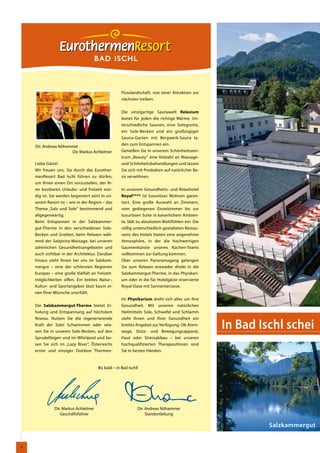 BAD ISCHL



                                                     Flusslandschaft, von einer Attraktion zur
                                                     nächsten treiben.


                                                     Die einzigartige Saunawelt Relaxium
                                                     bietet für jeden die richtige Wärme. Un-
                                                     terschiedliche Saunen, eine Solegrotte,
                                                     ein Sole-Becken und ein großzügiger
                                                     Sauna-Garten mit Bergwerk-Sauna la-
                                                     den zum Entspannen ein.
    Dir. Andreas Nöhammer
                      Dir. Markus Achleitner         Genießen Sie in unserem Schönheitszen-
                                                     trum „Beauty“ eine Vielzahl an Massage-
    Liebe Gäste!                                     und Schönheitsbehandlungen und lassen
    Wir freuen uns, Sie durch das Eurother-          Sie sich mit Produkten auf natürlicher Ba-
    menResort Bad Ischl führen zu dürfen,            sis verwöhnen.
    um Ihnen einen Ort vorzustellen, der Ih-
    rer kostbaren Urlaubs- und Freizeit wür-         In unserem Gesundheits- und Relaxhotel
    dig ist. Sie werden begeistert sein! In un-      Royal**** ist luxuriöses Wohnen garan-
    serem Resort ist – wie in der Region – das       tiert. Eine große Auswahl an Zimmern,
    Thema „Salz und Sole“ bestimmend und             vom gediegenen Einzelzimmer bis zur
    allgegenwärtig.                                  luxuriösen Suite in kaiserlichem Ambien-
    Beim Entspannen in der Salzkammer-               te, lädt zu absolutem Wohlfühlen ein. Die
    gut-Therme in den verschiedenen Sole-            völlig unterschiedlich gestalteten Restau-
    Becken und Grotten, beim Relaxen wäh-            rants des Hotels bieten eine angenehme
    rend der Salzprinz-Massage, bei unseren          Atmosphäre, in der die hochwertigen
    zahlreichen Gesundheitsangeboten und             Gaumenkünste unseres Küchen-Teams
    auch sichtbar in der Architektur. Darüber        vollkommen zur Geltung kommen.
    hinaus steht Ihnen bei uns im Salzkam-           Über unseren Panoramagang gelangen
    mergut – eine der schönsten Regionen             Sie zum Relaxen entweder direkt in die
    Europas – eine große Vielfalt an Freizeit-       Salzkammergut-Therme, in das Physikari-
    möglichkeiten offen. Ein breites Natur-,         um oder in die für Hotelgäste reservierte
    Kultur- und Sportangebot lässt kaum ei-          Royal-Oase mit Sonnenterrasse.
    nen Ihrer Wünsche unerfüllt.
                                                     Im Physikarium dreht sich alles um Ihre
    Die Salzkammergut-Therme bietet Er-              Gesundheit. Mit unseren natürlichen
    holung und Entspannung auf höchstem              Heilmitteln Sole, Schwefel und Schlamm


                                                                                                  In Bad Ischl schei
    Niveau. Nutzen Sie die regenerierende            steht Ihnen und Ihrer Gesundheit ein
    Kraft der Sole! Schwimmen oder rela-             breites Angebot zur Verfügung. Ob Atem-
    xen Sie in unseren Sole-Becken, auf den          wege, Stütz- und Bewegungsapparat,
    Sprudelliegen und im Whirlpool und las-          Haut oder Stressabbau – bei unseren
    sen Sie sich im „Lazy River“, Österreichs        hochqualifizierten TherapeutInnen sind
    erster und einziger Outdoor Thermen-             Sie in besten Händen.


                                       Bis bald – in Bad Ischl!




              Dir. Markus Achleitner                          Dir. Andreas Nöhammer
                 Geschäftsführer                                   Standortleitung

                                                                                                           Salzkammergut


4
 