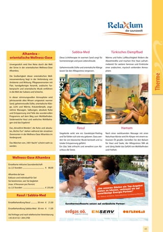 Sabbia-Med                                  Türkisches Dampfbad
           Alhambra –
  orientalische Wellness-Oase                                                Diese Lichttherapie im warmen Sand sorgt für       Wärme und hohe Luftfeuchtigkeit fördern die
                                                                             Sonnenenergie und pure Lebensfreude.               Abwehrkräfte und machen Ihre Haut aufnah-
 Unvergesslich wird Ihre Reise durch die Welt                                                                                   mebereit für weitere Genüsse und Eindrücke
 der Sinne in der orientalischen Wellness-Oase                               Geheimnisvolle Düfte und orientalische Klänge      einer arabischen, mystisch wirkenden Atmos-
 Alhambra.                                                                   lassen Sie den Alltagsstress vergessen.            phäre.




                                                                                                                                                                                                Therme
 Die Großartigkeit dieser orientalischen Well-
 nessanwendung liegt in der Verbindung von
 Ambiente und Wirkung. Pflegezeremonien mit
 Flair, handgefertigte Keramik, arabische Far-
 benpracht und orientalische Musik entführen
 in die Welt der Sultane und Scheiche.

 In dieser stimmungsvollen Atmosphäre wird
 jahrtausende altes Wissen umgesetzt: warmer
 Sand, geheimnisvolle Düfte, orientalische Klän-
 ge, Licht und Wärme, Kräuterdämpfe, ange-
 nehme Massagen, Salbungen, absolute Ruhe
 und Entspannung sind Teile des wundervollen
 Programms auf dem Weg zum Wohlbefinden.
 Seidenweiche Haut und seelisches Wohlbeha-
 gen sind das Ergebnis!

 Das „Verwöhnt-Werden“, die Ruhe und absolu-                                                     Rasul                                                Hamam
 tes „Nichts-Tun“ stehen während der einzelnen
 Zeremonien in der Wellness-Oase Alhambra im                                 Siegelerde wirkt wie ein Ganzkörper-Peeling        Nach einer wohltuenden Massage mit einer
 Vordergrund.                                                                und Sie fühlen sich wie neu geboren. Dazu wer-     Naturhaar-Bürste wird Ihr Körper mit einem ex-
                                                                             den Sie von klassischer Musik berieselt und zu     klusiven Öl gesalbt. Genießen Sie den Balsam
 Das Märchen von „1001 Nacht“ scheint wahr zu                                totaler Entspannung geführt.                       für Haut und Seele, der Alltagsstress fällt ab
 werden.                                                                     Ein Glas Sekt erfrischt und verwöhnt zum Ab-       und übrig bleibt das Gefühl von Wohlbefinden
                                                                             schluss die Sinne.                                 und Freiheit.


      Wellness-Oase Alhambra
Einzelkarte inklusive Saunalandschaft
ca. 2,5 Stunden ............................................... € 80,00


Alhambra de luxe
Exklusiv und individuell für Sie!
Sie bestimmen, wer Sie begleitet
(max. 4 Personen pro Termin)
                                                                                                                                                        gebot
                                                                                                                                      sten ein Top-An
ca. 2,5 Stunden ............................................... € 255,00
                                                                                                                     „Um unseren Gä , vertrauen wir auf
                                                                                                                                    en
                                                                                                                     bieten zu könn gie-Partner.“
                                                                                                                                     er
                                                                                                                     zuverlässige En             rothermenResorts
             Rasul / Sabbia-Med                                                                                       Dir. Markus Achleit
                                                                                                                                          ner, Geschäftsfüh
                                                                                                                                                            rer   Eu



Einzelbehandlung Rasul .............. 30 min € 21,00
                                                                                    EurothermenResorts setzen auf verlässliche Partner:

Einzelbehandlung Sabbia-Med 30 min € 11,00

Auf Anfrage und nach telefonischer Vereinbarung
+43 (0) 6132 / 204-2700



                                                                     OÖF_Inserat_Eurotherme_ETI_115x84_NEU.indd 1                                                     10.08.2009 9:25:34 Uhr
                                                                                                                                                                                  43
 