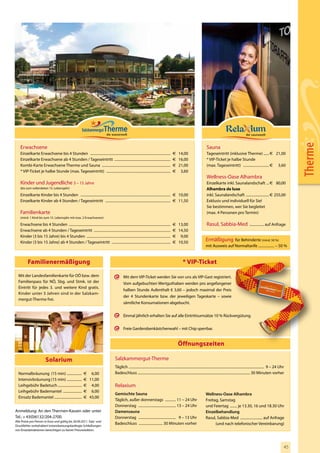 Therme
    Erwachsene                                                                                                                                                                         Sauna
    Einzelkarte Erwachsene bis 4 Stunden ..........................................................................................                  € 14,00                           Tageseintritt (inklusive Therme) ...... € 21,00
    Einzelkarte Erwachsene ab 4 Stunden / Tageseintritt ...............................................................                              € 16,00                           * VIP-Ticket je halbe Stunde
    Kombi-Karte Erwachsene Therme und Sauna .............................................................................                            € 21,00                           (max. Tageseintritt) ............................. € 3,60
    * VIP-Ticket je halbe Stunde (max. Tageseintritt) ........................................................................                       € 3,60
                                                                                                                                                                                       Wellness-Oase Alhambra
    Kinder und Jugendliche 3 – 15 Jahre                                                                                                                                                Einzelkarte inkl. Saunalandschaft ... € 80,00
    (bis zum vollendeten 15. Lebensjahr)                                                                                                                                               Alhambra de luxe
    Einzelkarte Kinder bis 4 Stunden ..................................................................................................... € 10,00                                     inkl. Saunalandschaft .......................... € 255,00
    Einzelkarte Kinder ab 4 Stunden / Tageseintritt ......................................................................... € 11,50                                                  Exklusiv und individuell für Sie!
                                                                                                                                                                                       Sie bestimmen, wer Sie begleitet
    Familienkarte                                                                                                                                                                      (max. 4 Personen pro Termin)
    (mind. 1 Kind bis zum 15. Lebensjahr mit max. 2 Erwachsenen)

    Erwachsene bis 4 Stunden ..................................................................................................................      € 13,00                           Rasul, Sabbia-Med ................ auf Anfrage
    Erwachsene ab 4 Stunden / Tageseintritt ......................................................................................                   € 14,50
    Kinder (3 bis 15 Jahre) bis 4 Stunden ..............................................................................................             € 9,00
    Kinder (3 bis 15 Jahre) ab 4 Stunden / Tageseintritt ..................................................................                          € 10,50
                                                                                                                                                                                      Ermäßigung für Behinderte (mind. 50 %)
                                                                                                                                                                                      mit Ausweis auf Normaltarife .................. – 50 %


          Familienermäßigung                                                                                                                                   * VIP-Ticket

  Mit der Landesfamilienkarte für OÖ bzw. dem                                                      Mit dem VIP-Ticket werden Sie von uns als VIP-Gast registriert.
  Familienpass für NÖ, Sbg. und Stmk. ist der                                                      Vom aufgebuchten Wertguthaben werden pro angefangener
  Eintritt für jedes 3. und weitere Kind gratis.
                                                                                                   halben Stunde Aufenthalt € 3,60 – jedoch maximal der Preis
  Kinder unter 3 Jahren sind in der Salzkam-
                                                                                                   der 4 Stundenkarte bzw. der jeweiligen Tageskarte – sowie
  mergut-Therme frei.
                                                                                                   sämtliche Konsumationen abgebucht.


                                                                                                   Einmal jährlich erhalten Sie auf alle Eintrittsumsätze 10 % Rückvergütung.


                                                                                                   Freie Garderobenkästchenwahl – mit Chip sperrbar.


                                                                                                                                                          Öffnungszeiten

                           Solarium                                                        Salzkammergut-Therme
                                                                                           Täglich ........................................................................................................................................................ 9 – 24 Uhr
  Normalbräunung (15 min) .................                   € 6,00                       Badeschluss .............................................................................................................................. 30 Minuten vorher
  Intensivbräunung (15 min) .................                 € 11,00
  Leihgebühr Badetuch ...........................             € 4,00                       Relaxium
  Leihgebühr Bademantel .....................                 € 6,00
                                                                                           Gemischte Sauna                                                                            Wellness-Oase Alhambra
  Einsatz Bademantel ...............................          € 43,00
                                                                                           Täglich, außer donnerstags ............ 11 – 24 Uhr                                        Freitag, Samstag
                                                                                           Donnerstag .......................................... 13 – 24 Uhr                          und Feiertag ........ je 13.30, 16 und 18.30 Uhr
Anmeldung: An den Thermen-Kassen oder unter                                                Damensauna                                                                                 Einzelbehandlung
Tel.: + 43(0)6132/204-2700.                                                                Donnerstag .......................................... 9 – 13 Uhr                           Rasul, Sabbia-Med ......................... auf Anfrage
Alle Preise pro Person in Euro und gültig bis 30.09.2011. Satz- und
Druckfehler vorbehalten! Instandsetzungsbedingte Schließungen
                                                                                           Badeschluss ........................... 30 Minuten vorher                                        (und nach telefonischer Vereinbarung)
von Einzelattraktionen berechtigen zu keiner Preisreduktion.




                                                                                                                                                                                                                                                                     45
 