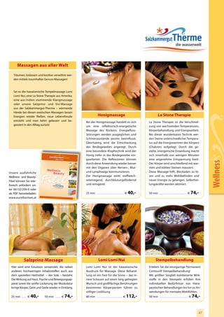 Massagen aus aller Welt

   Träumen, loslassen und kostbar verwöhnt wer-
   den mittels traumhafter Genuss-Massagen!



   Sei es die hawaiianische Tempelmassage Lomi
   Lomi Nui, eine La Stone Therapie aus Amerika,
   eine aus Indien stammende Klangmassage
   oder unsere Salzprinz- und Sisi-Massage
   aus der Salzkammergut-Therme – wärmende
   Hände bei diesen exotischen Massagen lassen
   Energien wieder fließen, neue Lebensfreude                                             Honigmassage                                                  La Stone Therapie
   entsteht und man kehrt gelassen und be-                                 Bei der Honigmassage handelt es sich                             La Stone Therapie ist die Verschmel-
   geistert in den Alltag zurück!                                          um eine reflektorisch-energetische                               zung von wechselnden Temperaturen,
                                                                           Massage des Rückens. Energiefluss-                               Körperbehandlung und Energiearbeit.
                                                                           Störungen werden ausgeglichen und                                Bei dieser wunderbaren Technik wer-
                                                                           Schmerzzustände positiv beeinflusst.                             den Steine unterschiedlicher Tempera-
                                                                           Gleichzeitig wird die Entschlackung                              tur auf die Energiezentren des Körpers
                                                                           des Bindegewebes angeregt. Durch                                 (Chakren) aufgelegt. Durch die ge-
                                                                           eine besondere Klopftechnik wird der                             zielte, energetische Einwirkung macht
                                                                           Honig tiefer in das Bindegewebe ein-                             sich innerhalb von wenigen Minuten
                                                                           gearbeitet. Die Reflexzonen können                               eine angenehme Entspannung breit.




                                                                                                                                                                                                                 Wellness
                                                                           durch diese Anwendung wieder besser                              Der Körper wird anschließend mit war-
                                                                           mit den Organen über Nerven-, Blut-                              men und kühlen Steinen massiert.
                                We lln ess                                 und Lymphwege kommunizieren.                                     Diese Massage hilft, Blockaden zu lö-
Unsere ausführliche                  Be au ty
Wellness- und Beauty-                                                      Die Honigmassage wirkt stoffwech-                                sen und zu mehr Wohlbefinden und
Fibel können Sie tele-                                                     selanregend, durchblutungsfördernd                               neuer Energie zu gelangen. Selbsthei-
fonisch anfordern un-                                                      und reinigend.                                                   lungskräfte werden aktiviert.
ter 06132/204-0 oder
als PDF herunterladen:                                                     25 min .............................................. €   40,-   50 min ............................................... €   74,-
www.eurothermen.at                  w w w.eurot hermen .at
                                                                    2010
                                                                    2011




             Salzprinz-Massage                                                             Lomi Lomi Nui                                             Stempelbehandlung
 Hier wird eine Emulsion verwendet, die neben                              Lomi Lomi Nui ist der hawaiianische                              Erleben Sie die einzigartige Permanent
 anderen hochwertigen Inhaltsstoffen auch aus                              Ausdruck für Massage. Diese Behand-                              Contour® Stempelbehandlung!
 dem speziellen Heilmittel – der Sole – besteht.                           lung ist ein Fest für die Sinne – das in-                        Mit größter Sorgfalt kombinierte Wirk-
 Die Wirkung auf Haut, Psyche und Bewegungsap-                             nere Schauen auf einen lang gehegten                             stoffe in den Stempeln erfüllen Ihre
 parat sowie die sanfte Lockerung der Muskulatur                           Wunsch und großflächige Berührungen                              individuellen Bedürfnisse: von thera-
 bringt Körper, Geist und Seele wieder in Einklang.                        bestimmter Körperpartien führen zu                               peutischen Behandlungen bis hin zu An-
                                                                           völliger Loslösung.                                              wendungen für mentales Wohlfühlen.
 25 min .......... €   40,-   50 min .......... €            74,-          80 min ............................................ €   112,-    50 min ................................................. €   74,-


                                                                                                                                                                                                            47
 