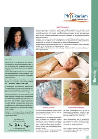 Sole-Therapien
                                                       Wie wirkt die Sole und wie sieht eine Sole-Therapie aus? Die Sole zeichnet sich durch ihre starke,
                                                       vielfältige Wirksamkeit bei optimaler Verträglichkeit aus. In kombinierbaren Wannenbädern, bei
                                                       Unterwassermassagen und anderen Unterwassertherapien entfaltet die Sole ihre Wirksamkeit
                                                       durch die Haut und wird über komplexe biologische Vorgänge in die verschiedensten Körperre-
                                                       gionen weitergeleitet.
                                                       Solebäder wirken schmerzlindernd, entzündungshemmend, durchblutungsfördernd und entspan-
                                                       nend. Sie regen die Zellerneuerung, den Stoffwechsel, die Organfunktionen und die ganzheitliche
                                                       Regeneration an, erhöhen die Abwehrkräfte und desensibilisieren bei Allergien.
                                                       Ganz besonders hervorgehoben werden muss die wissenschaftlich bestätigte, starke Wirksamkeit
                                                       der Sole auf die Stabilisierung von Vegetativum und Psyche.
                                                       Sogar im Rahmen der Karzinomvor- und -nachsorge wird die reizmilde Sole nicht nur erlaubt, son-
                                                       dern sogar empfohlen.




Liebe Gäste!

Wir freuen uns, Sie im Physikarium, dem Therapie-
und Kurzentrum des EurothermenResorts Bad Is-
chl, zur Besserung einer Vielzahl von Beschwerden
oder zur aktiven Gesundheitsvorsorge begrüßen
zu dürfen!




                                                                                                                                                            Therapie
Hochqualifizierte TherapeutInnen und Fachkräfte,
bekannt für Kompetenz, Freundlichkeit und Enga-
gement, kümmern sich hier um Ihre individuellen
Gesundheitsziele.

Unsere Besonderheiten und Stärken sind der
Reichtum an wertvollen Naturheilmitteln: SALZ,
SOLE, SCHWEFEL und SOLE-SCHLAMM.

In Kombination mit modernsten physikalischen
Therapien bieten wir Ihnen ein umfassendes An-
gebot höchster Qualität und Wirksamkeit für Ihre
Beschwerden oder zur Gesundheitsvorsorge.

Die Natursole, Basis fast all unserer Therapien, hat
einen besonders günstigen Einfluss auf Atemwege
und Abwehrkräfte, Regeneration und Psyche. Un-
sere starke Schwefelquelle nützt dem gesamten
Bewegungsapparat, ebenso die Sole-Schlammpa-
ckungen, die sich aufgrund unserer einzigartigen
Applikationsart nicht nur bester Verträglichkeit er-
freuen, sondern auch zur ganzheitlichen Entspan-                   Sole-Schlamm                                   Schwefel-Therapien
nung beitragen.
                                                       Die Sole-Schlammpackungen gehören wegen           Mit einem Schwefelgehalt von ca. 66 mg/l an
Zusätzlichen Erholungswert bietet das ganzjährig       ihren heilenden Wirkungen auch zu den be-         zweiwertigem, titrierbarem Schwefel ist Bad
nebelfreie, milde, subalpine KLIMA in unserer un-      liebtesten Therapien im Haus.                     Ischls Schwefel-Quelle die zweitstärkste in Ös-
vergleichbaren Natur.                                                                                    terreich (nach Bad Deutsch Altenburg).
                                                       Das liegt nicht nur am Komfort der Softpack-
                 Lust bekommen?                        liegen, schwerelos im Wasserbett, sondern         Welche Anwendungen gibt es? Schwefel fin-
               Wir freuen uns auf Sie!                 besonders an unserer individuell anpassbaren      det hauptsächlich in Form des Sole-Schwefel-
                                                       Schlamm-Anwendung mit Variationsmöglich-          Wannenbades Anwendung bei sämtlichen Be-
                                                       keiten von Auftragstellen, Menge, Temperatur      schwerden am Bewegungsapparat.
                                                       und Zeit. So kann jedes Beschwerdebild gezielt
              Dr. Silvia Regina Egger                  behandelt werden.                                 Diese Therapien haben eine deutlich blutdruck-
     Ärztliche Leiterin, Physikarium Bad Ischl         Besonders bewährt hat sich die gleichzeitige      senkende Wirkung und günstigen Einfluss auf
                                                       Anwendung von Heiß- und Kaltschlamm.              gewisse Hautkrankheiten.



                                                                                                                                                    51
 